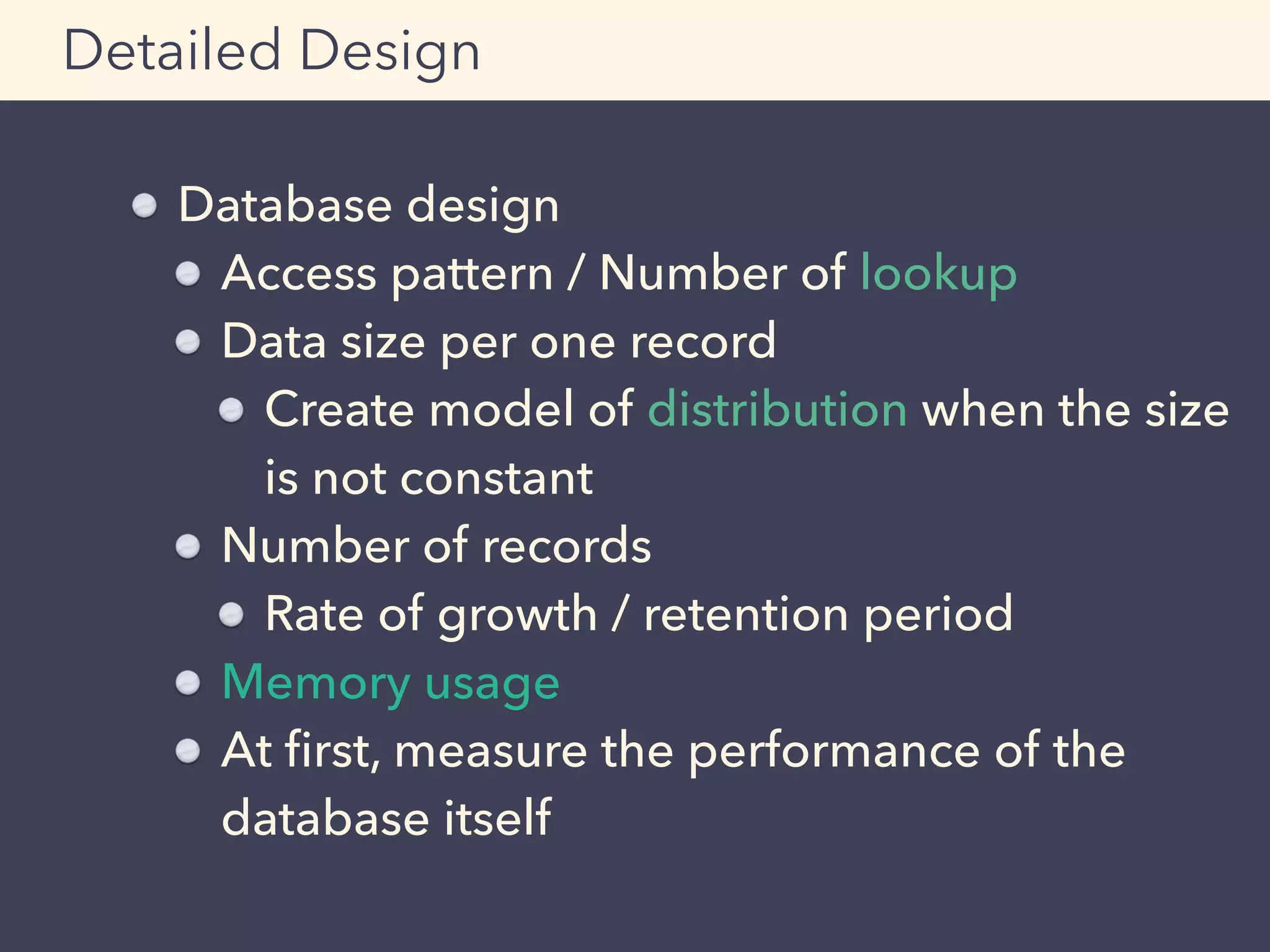 Database design
Access pattern / Number of lookup
Data size per one record
Create model of distribution when the size
is not constant
Number of records
Rate of growth / retention period
Memory usage
At ﬁrst, measure the performance of the
database itself
Detailed Design
 