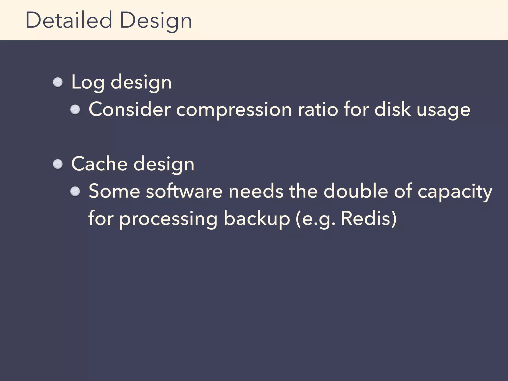 Log design
Consider compression ratio for disk usage
Cache design
Some software needs the double of capacity
for processing backup (e.g. Redis)
Detailed Design
 