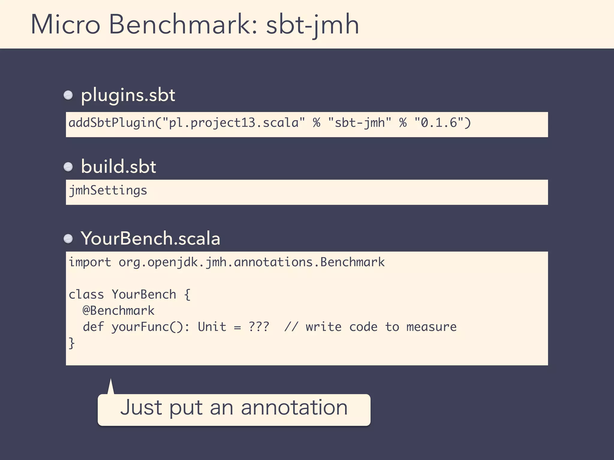 addSbtPlugin("pl.project13.scala" % "sbt-jmh" % "0.1.6")
Micro Benchmark: sbt-jmh
plugins.sbt
jmhSettings
build.sbt
import org.openjdk.jmh.annotations.Benchmark
class YourBench {
@Benchmark
def yourFunc(): Unit = ??? // write code to measure
}
YourBench.scala
Just put an annotation
 