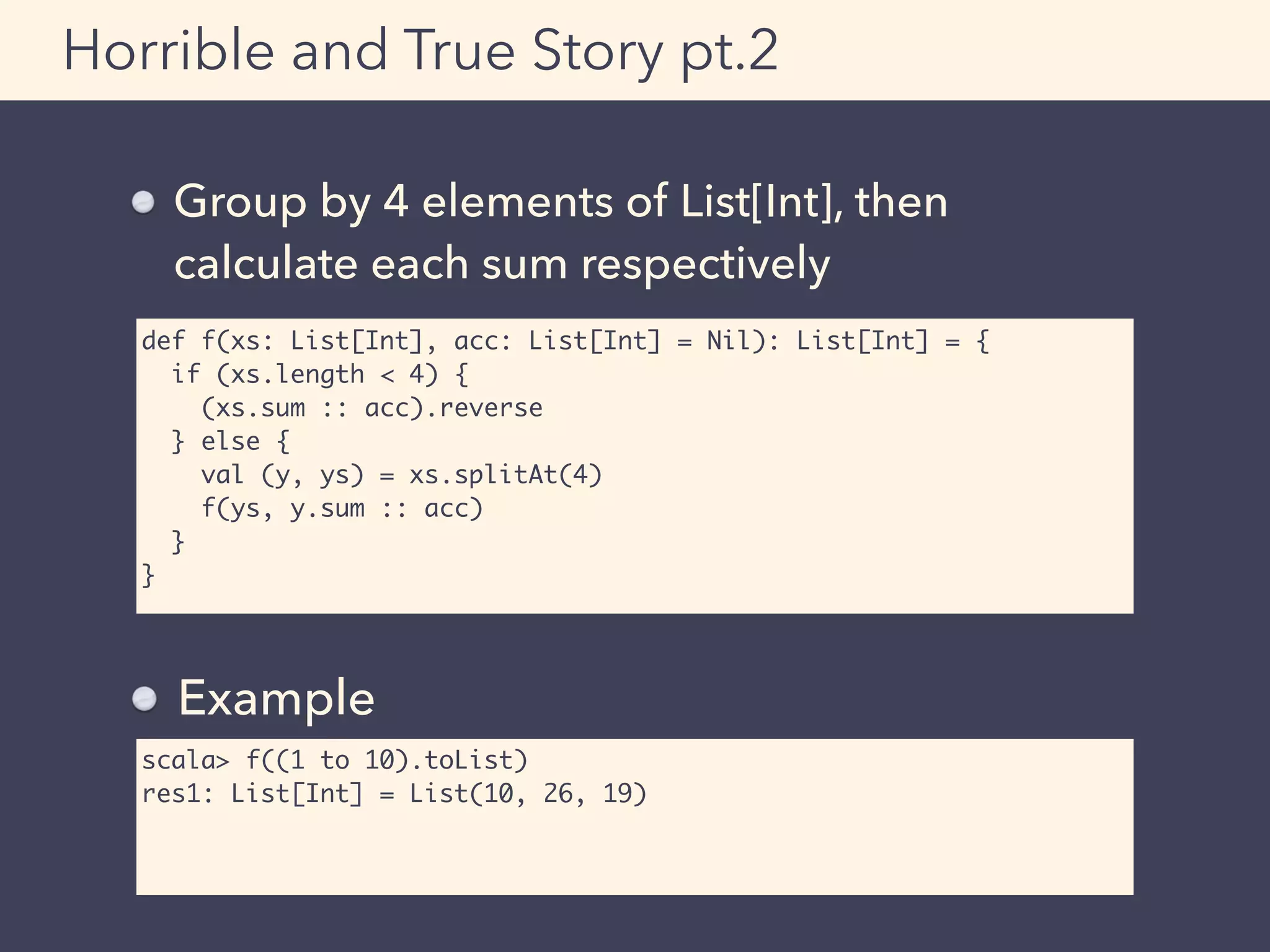 def f(xs: List[Int], acc: List[Int] = Nil): List[Int] = {
if (xs.length < 4) {
(xs.sum :: acc).reverse
} else {
val (y, ys) = xs.splitAt(4)
f(ys, y.sum :: acc)
}
}
Horrible and True Story pt.2
Group by 4 elements of List[Int], then 
calculate each sum respectively
scala> f((1 to 10).toList)
res1: List[Int] = List(10, 26, 19)
Example
 