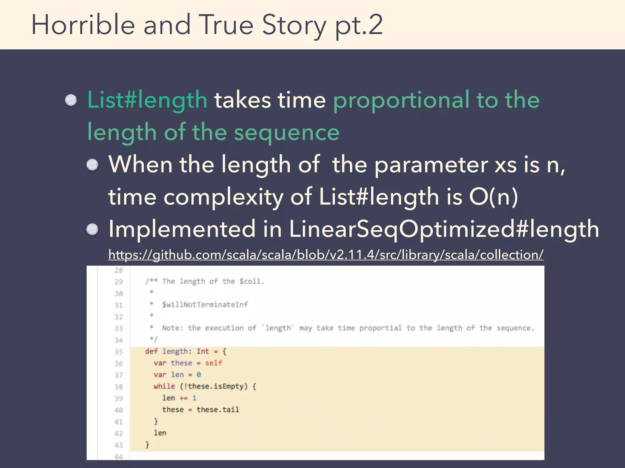 Horrible and True Story pt.2
List#length takes time proportional to the
length of the sequence
When the length of the parameter xs is n, 
time complexity of List#length is O(n)
Implemented in LinearSeqOptimized#length 
https://github.com/scala/scala/blob/v2.11.4/src/library/scala/collection/
LinearSeqOptimized.scala#L35-43
 