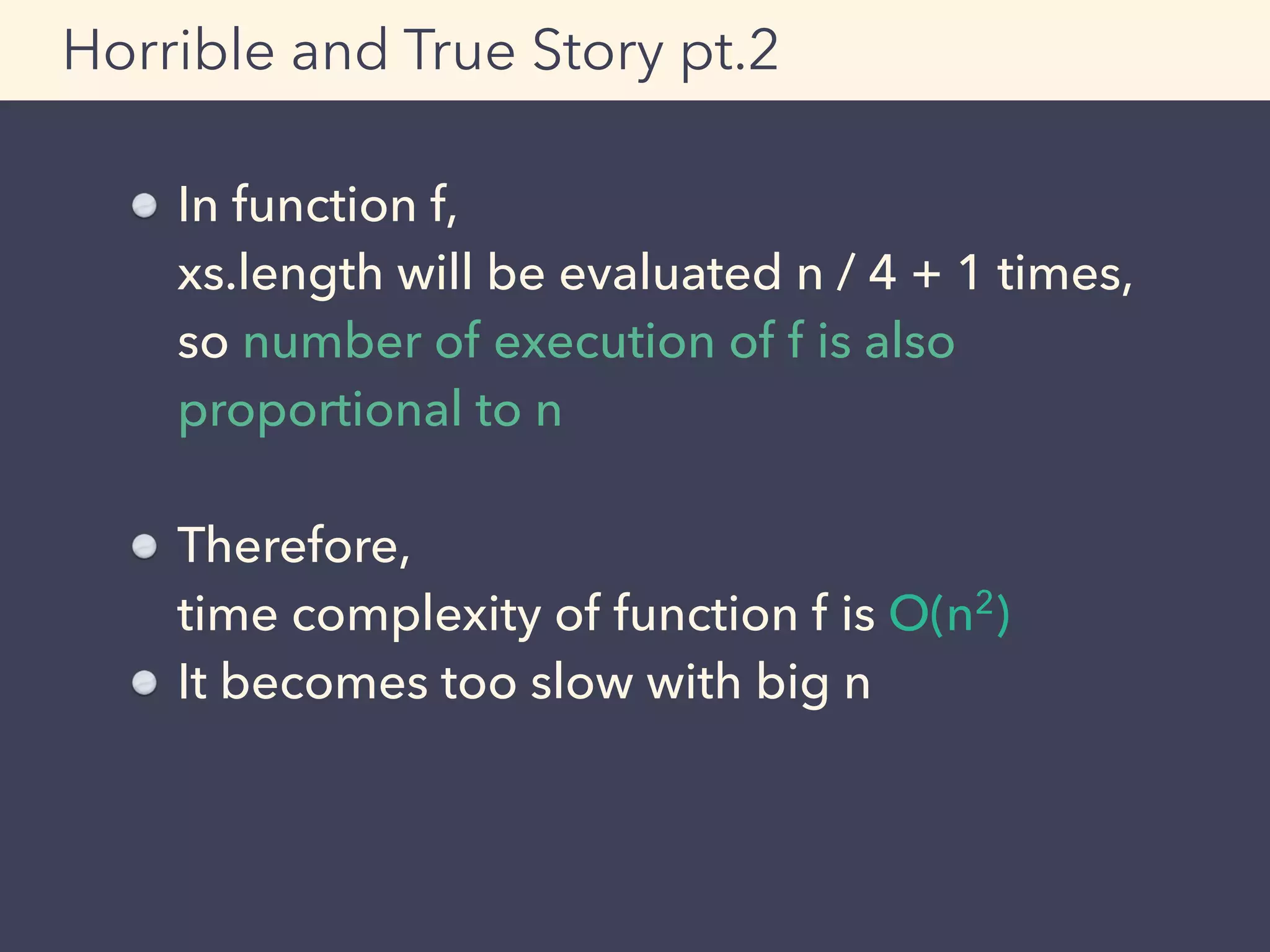 Horrible and True Story pt.2
In function f, 
xs.length will be evaluated n / 4 + 1 times, 
so number of execution of f is also
proportional to n
Therefore, 
time complexity of function f is O(n2)
It becomes too slow with big n
 