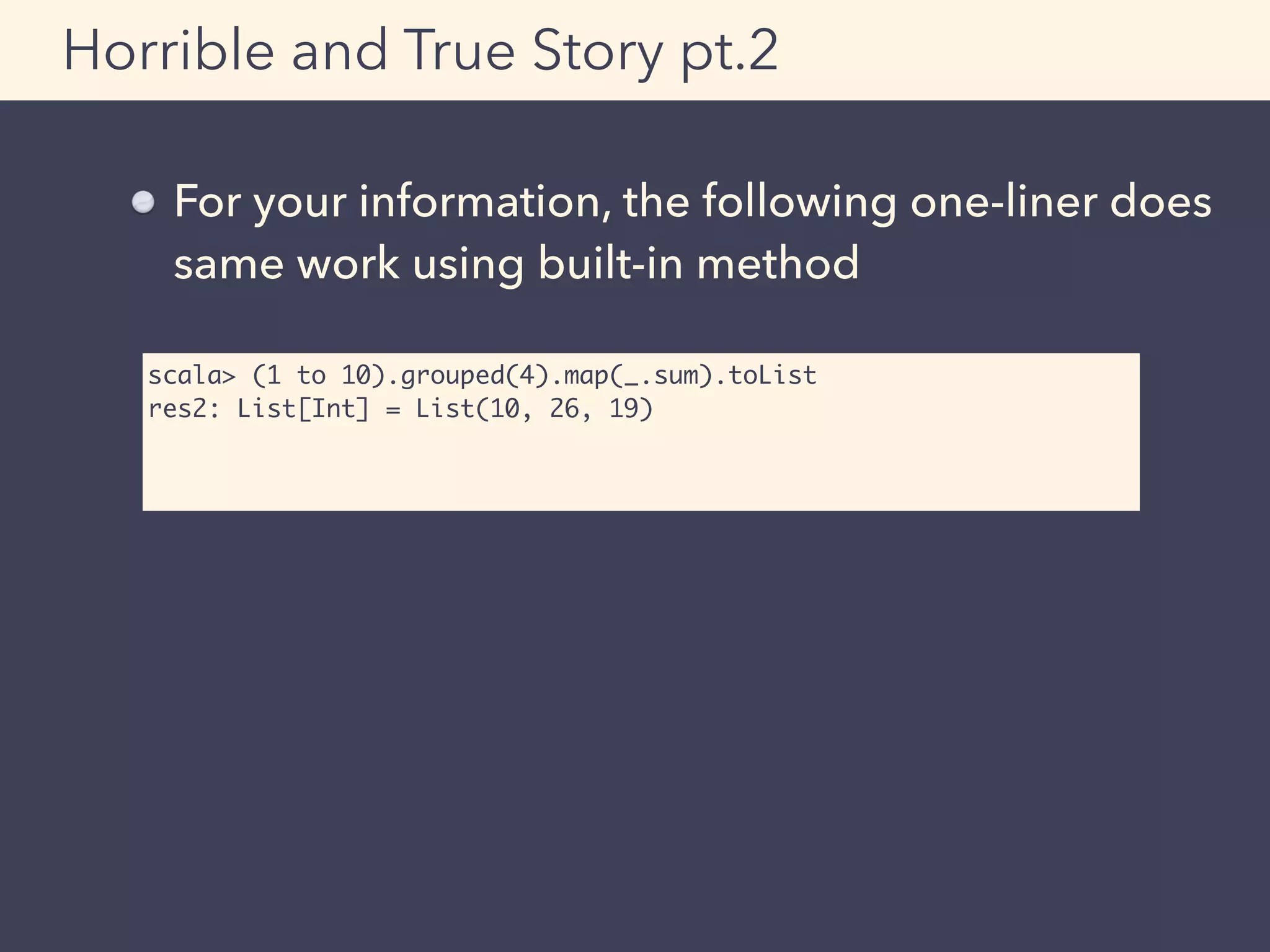 Horrible and True Story pt.2
For your information, the following one-liner does
same work using built-in method
scala> (1 to 10).grouped(4).map(_.sum).toList
res2: List[Int] = List(10, 26, 19)
 