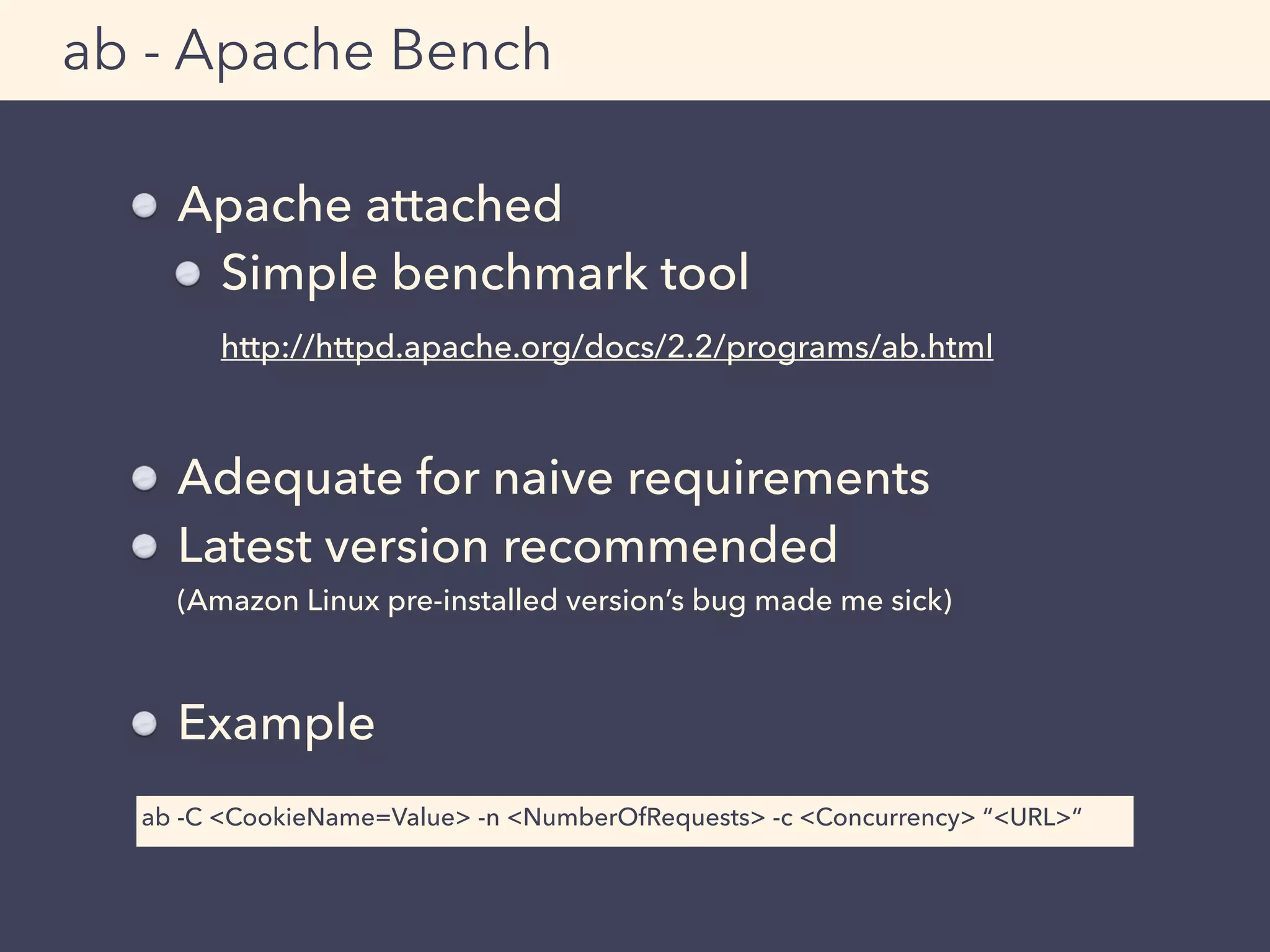 Apache attached
Simple benchmark tool 
http://httpd.apache.org/docs/2.2/programs/ab.html 
Adequate for naive requirements
Latest version recommended 
(Amazon Linux pre-installed version’s bug made me sick)
Example
ab - Apache Bench
ab -C <CookieName=Value> -n <NumberOfRequests> -c <Concurrency> “<URL>“
 