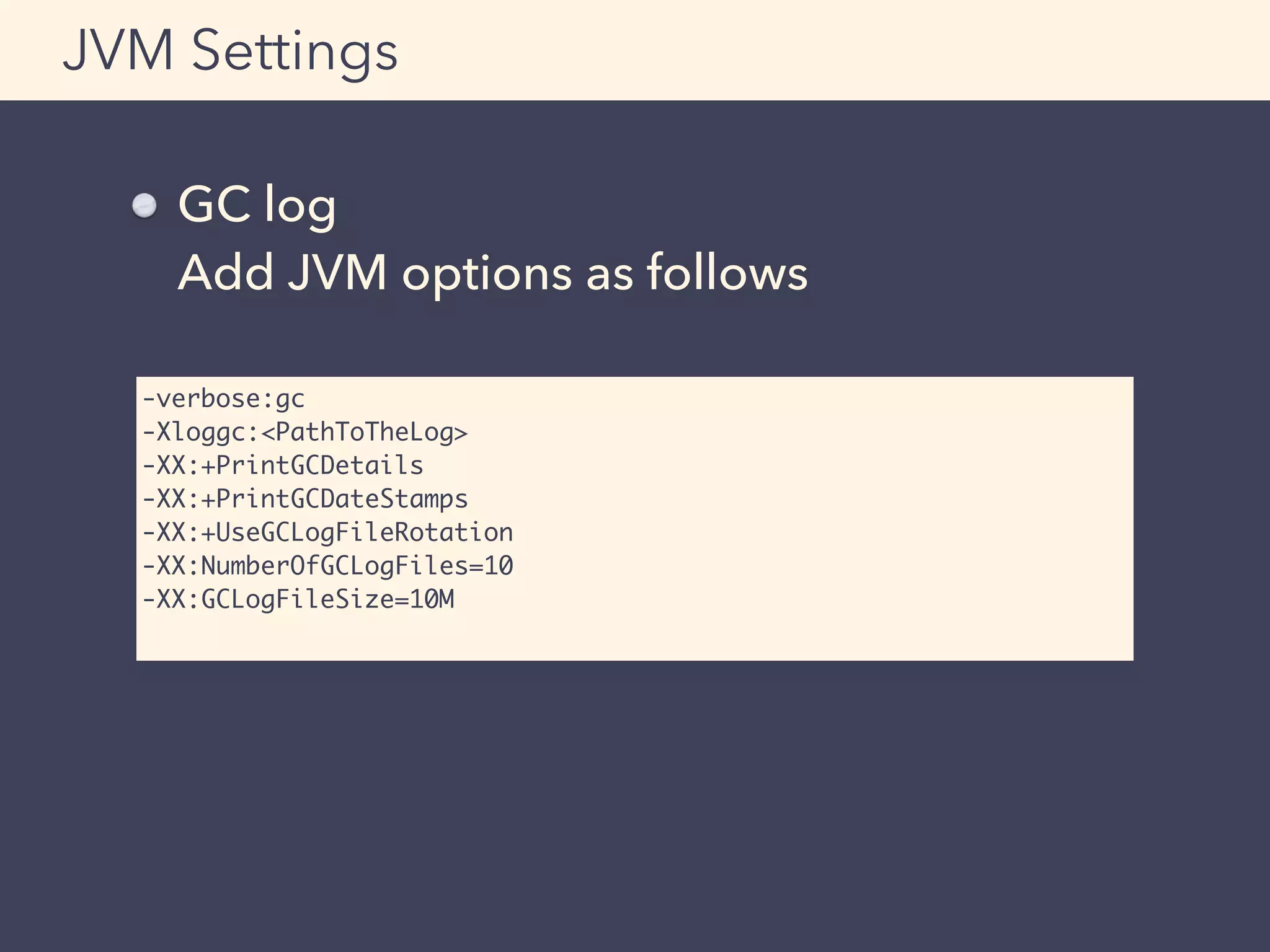 GC log 
Add JVM options as follows
JVM Settings
-verbose:gc
-Xloggc:<PathToTheLog>
-XX:+PrintGCDetails
-XX:+PrintGCDateStamps
-XX:+UseGCLogFileRotation
-XX:NumberOfGCLogFiles=10
-XX:GCLogFileSize=10M
 