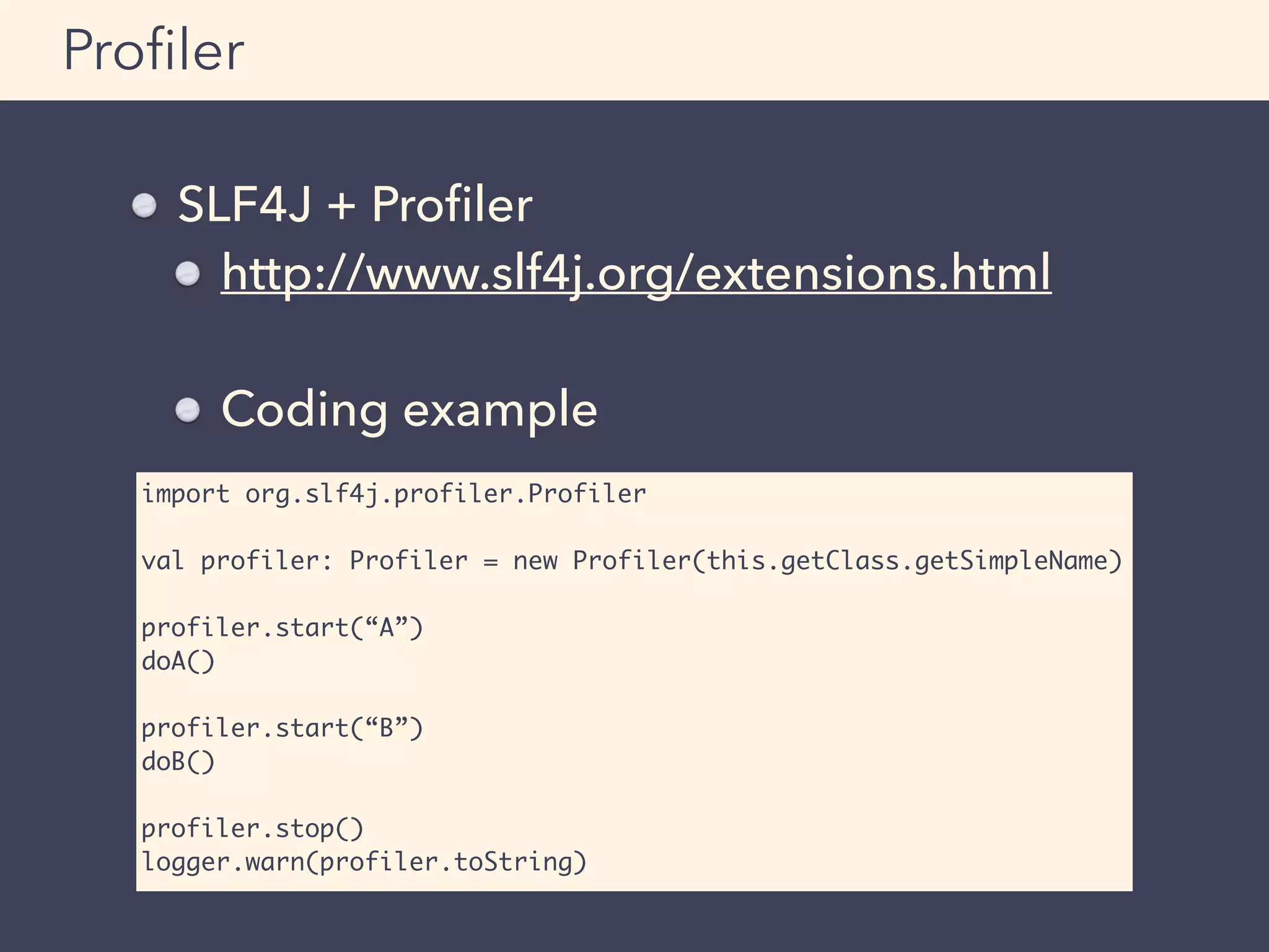SLF4J + Proﬁler
http://www.slf4j.org/extensions.html
Coding example
Proﬁler
import org.slf4j.profiler.Profiler
val profiler: Profiler = new Profiler(this.getClass.getSimpleName)
profiler.start(“A”)
doA()
profiler.start(“B”)
doB()
profiler.stop()
logger.warn(profiler.toString)
 