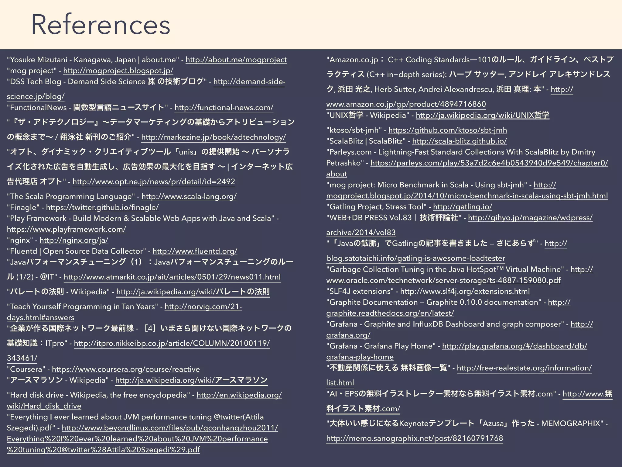 "Yosuke Mizutani - Kanagawa, Japan | about.me" - http://about.me/mogproject
"mog project" - http://mogproject.blogspot.jp/
"DSS Tech Blog - Demand Side Science ㈱ の技術ブログ" - http://demand-side-
science.jp/blog/
"FunctionalNews - 関数型言語ニュースサイト" - http://functional-news.com/
"『ザ・アドテクノロジー』∼データマーケティングの基礎からアトリビューション
の概念まで∼ / 翔泳社 新刊のご紹介" - http://markezine.jp/book/adtechnology/
"オプト、ダイナミック・クリエイティブツール「unis」の提供開始 ∼ パーソナラ
イズ化された広告を自動生成し、広告効果の最大化を目指す ∼ | インターネット広
告代理店 オプト" - http://www.opt.ne.jp/news/pr/detail/id=2492
"The Scala Programming Language" - http://www.scala-lang.org/
"Finagle" - https://twitter.github.io/ﬁnagle/
"Play Framework - Build Modern & Scalable Web Apps with Java and Scala" -
https://www.playframework.com/
"nginx" - http://nginx.org/ja/
"Fluentd | Open Source Data Collector" - http://www.ﬂuentd.org/
"Javaパフォーマンスチューニング（1）：Javaパフォーマンスチューニングのルー
ル (1/2) - ＠IT" - http://www.atmarkit.co.jp/ait/articles/0501/29/news011.html
"パレートの法則 - Wikipedia" - http://ja.wikipedia.org/wiki/パレートの法則
"Teach Yourself Programming in Ten Years" - http://norvig.com/21-
days.html#answers
"企業が作る国際ネットワーク最前線 - ［4］いまさら聞けない国際ネットワークの
基礎知識：ITpro" - http://itpro.nikkeibp.co.jp/article/COLUMN/20100119/
343461/
"Coursera" - https://www.coursera.org/course/reactive
"アースマラソン - Wikipedia" - http://ja.wikipedia.org/wiki/アースマラソン
"Hard disk drive - Wikipedia, the free encyclopedia" - http://en.wikipedia.org/
wiki/Hard_disk_drive
"Everything I ever learned about JVM performance tuning @twitter(Attila
Szegedi).pdf" - http://www.beyondlinux.com/ﬁles/pub/qconhangzhou2011/
Everything%20I%20ever%20learned%20about%20JVM%20performance
%20tuning%20@twitter%28Attila%20Szegedi%29.pdf
"Amazon.co.jp： C++ Coding Standards―101のルール、ガイドライン、ベストプ
ラクティス (C++ in-depth series): ハーブ サッター, アンドレイ アレキサンドレス
ク, 浜田 光之, Herb Sutter, Andrei Alexandrescu, 浜田 真理: 本" - http://
www.amazon.co.jp/gp/product/4894716860
"UNIX哲学 - Wikipedia" - http://ja.wikipedia.org/wiki/UNIX哲学
"ktoso/sbt-jmh" - https://github.com/ktoso/sbt-jmh
"ScalaBlitz | ScalaBlitz" - http://scala-blitz.github.io/
"Parleys.com - Lightning-Fast Standard Collections With ScalaBlitz by Dmitry
Petrashko" - https://parleys.com/play/53a7d2c6e4b0543940d9e549/chapter0/
about
"mog project: Micro Benchmark in Scala - Using sbt-jmh" - http://
mogproject.blogspot.jp/2014/10/micro-benchmark-in-scala-using-sbt-jmh.html
"Gatling Project, Stress Tool" - http://gatling.io/
"WEB+DB PRESS Vol.83｜技術評論社" - http://gihyo.jp/magazine/wdpress/
archive/2014/vol83
"「Javaの鉱脈」でGatlingの記事を書きました — さにあらず" - http://
blog.satotaichi.info/gatling-is-awesome-loadtester
"Garbage Collection Tuning in the Java HotSpot™ Virtual Machine" - http://
www.oracle.com/technetwork/server-storage/ts-4887-159080.pdf
"SLF4J extensions" - http://www.slf4j.org/extensions.html
"Graphite Documentation — Graphite 0.10.0 documentation" - http://
graphite.readthedocs.org/en/latest/
"Grafana - Graphite and InﬂuxDB Dashboard and graph composer" - http://
grafana.org/
"Grafana - Grafana Play Home" - http://play.grafana.org/#/dashboard/db/
grafana-play-home
"不動産関係に使える 無料画像一覧" - http://free-realestate.org/information/
list.html
"AI・EPSの無料イラストレーター素材なら無料イラスト素材.com" - http://www.無
料イラスト素材.com/
"大体いい感じになるKeynoteテンプレート「Azusa」作った - MEMOGRAPHIX" -
http://memo.sanographix.net/post/82160791768
References
 
