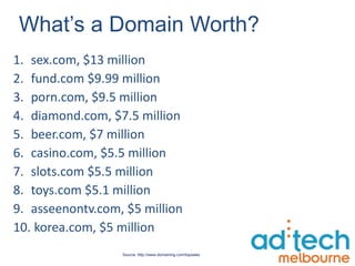 What’s a Domain Worth? sex.com, $13 million fund.com $9.99 million porn.com, $9.5 million diamond.com, $7.5 million beer.com, $7 million casino.com, $5.5 million slots.com $5.5 million toys.com $5.1 million asseenontv.com, $5 million korea.com, $5 million Source: http://www.domaining.com/topsales 