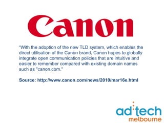 “ With the adoption of the new TLD system, which enables the direct utilisation of the Canon brand, Canon hopes to globally integrate open communication policies that are intuitive and easier to remember compared with existing domain names such as "canon.com."  Source: http://www.canon.com/news/2010/mar16e.html 