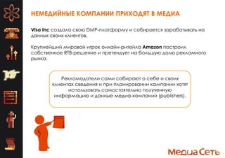 НЕМЕДИЙНЫЕ КОМПАНИИ ПРИХОДЯТ В МЕДИА
Visa Inc создала свою DMP-платформу и собирается зарабатывать на
данных своих клиентов.
Крупнейший мировой игрок онлайн-ритейла Amazon построил
собственное RTB-решение и претендует на большую долю рекламного
рынка.
Рекламодатели сами собирают о себе и своих
клиентах сведения и при планировании кампании хотят
использовать самостоятельно полученную
информацию и данные медиа-компаний (publishers).
 