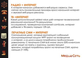 РАДИО + ИНТЕРНЕТ
К интернет-каналам добавляются веб-радио сервисы. Уже
сейчас есть положительные примеры кросс-канальной интернет
и звуковой веб-радио рекламы.
ТВ +ИНТЕРНЕТ
ПЕЧАТНЫЕ СМИ + ИНТЕРНЕТ
Какой дополнительный added value даѐт интернет телевизионной
рекламной кампании? По результатам
исследований, проведенных компанией comScore, интернет
добавляет к ТВ-охвату порядка 12% ЦА.
Соотношение денег, которые крупнейший глобальный
коммуникационный холдинг WPP тратит на телевидение
и интернет, и их доля в медиа потреблении приблизительно
равнозначны. С печатными СМИ всѐ иначе: около 20% клиентских
денег уходят на газеты и журналы, однако процент
времени, который потребитель тратит на печатные СМИ, кратно
меньше (7–10%).
 