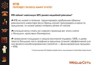 RTB
ПЕРЕЙДЕТ ЛИ ВЕСЬ БАИНГ В RTB?
RTB займет максимум 50% рынка медийной рекламы*
RTB не может в течение гарантировать требуемые объемы
рекламного инвентаря (если бренд начнет проигрывать в каких-то
аукционах, то может резко потерять «share of voice»)
ситуация «хочу стоять на главной странице вот этого сайта
с большим, красивым баннером».
нежелание площадок и медиа-компаний отдавать 100%, и даже
просто большую часть трафика в аукционы (самой эффективной для
них является комбинированная стратегия — фиксированные продажи
+ RTB)
* Согласно докладу CEO AppNexus Брайан Келли, вице-президента Casale Media Эндрю Касале
 