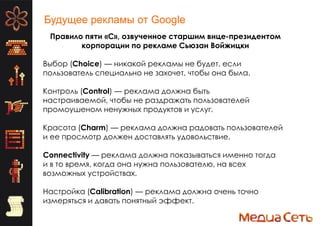Будущее рекламы от Google
Правило пяти «C», озвученное старшим вице-президентом
корпорации по рекламе Сьюзан Войжицки
Выбор (Choice) — никакой рекламы не будет, если
пользователь специально не захочет, чтобы она была.
Контроль (Control) — реклама должна быть
настраиваемой, чтобы не раздражать пользователей
промоушеном ненужных продуктов и услуг.
Красота (Charm) — реклама должна радовать пользователей
и ее просмотр должен доставлять удовольствие.
Connectivity — реклама должна показываться именно тогда
и в то время, когда она нужна пользователю, на всех
возможных устройствах.
Настройка (Calibration) — реклама должна очень точно
измеряться и давать понятный эффект.
 