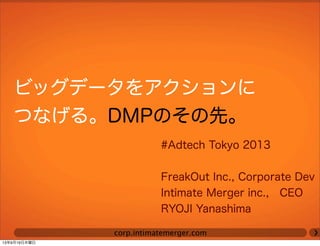 corp.intimatemerger.com
ビッグデータをアクションに
つなげる。DMPのその先。
#Adtech Tokyo 2013
FreakOut Inc., Corporate Dev
Intimate Merger inc., CEO
RYOJI Yanashima
13年9月19日木曜日
 