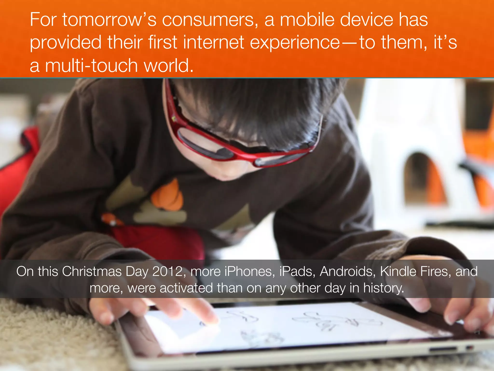 For tomorrow’s consumers, a mobile device has
  provided their ﬁrst internet experience—to them, it’s
  a multi-touch world.




On this Christmas Day 2012, more iPhones, iPads, Androids, Kindle Fires, and
             more, were activated than on any other day in history.
 