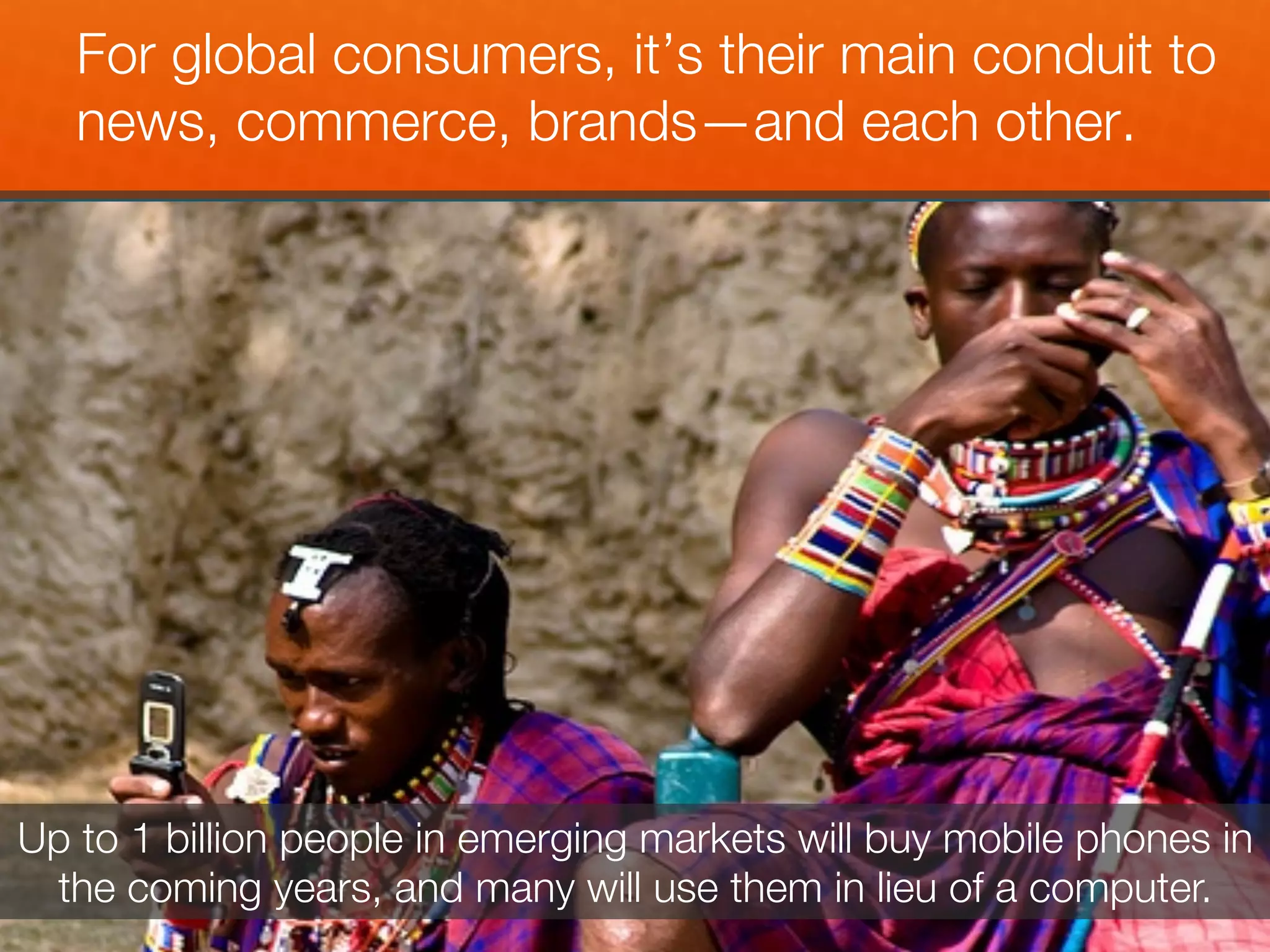 For global consumers, it’s their main conduit to
   news, commerce, brands—and each other.!




Up to 1 billion people in emerging markets will buy mobile phones in
 the coming years, and many will use them in lieu of a computer.
 
