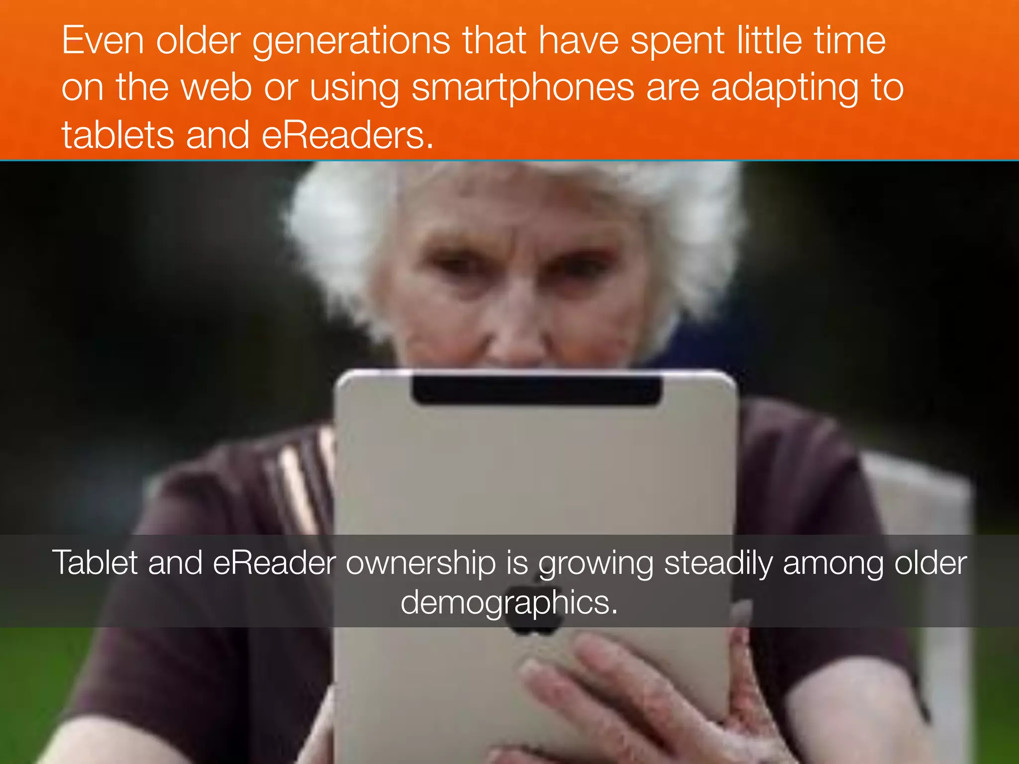 Even older generations that have spent little time
on the web or using smartphones are adapting to
tablets and eReaders.




Tablet and eReader ownership is growing steadily among older
                      demographics.
 