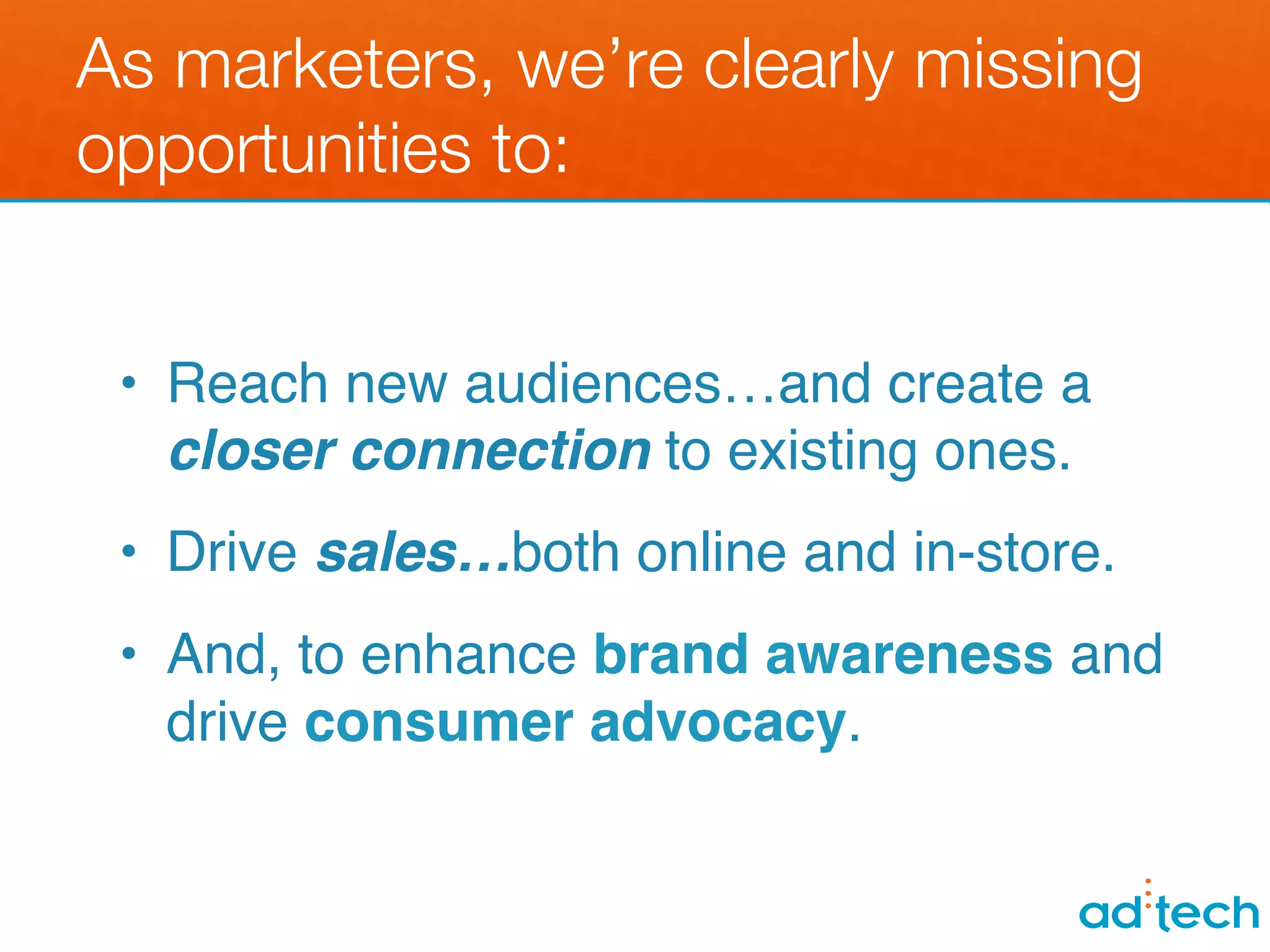 As marketers, we’re clearly missing
opportunities to:


 •  Reach new audiences…and create a
    closer connection to existing ones.!
 •  Drive sales…both online and in-store.!
 •  And, to enhance brand awareness and
    drive consumer advocacy.!
 