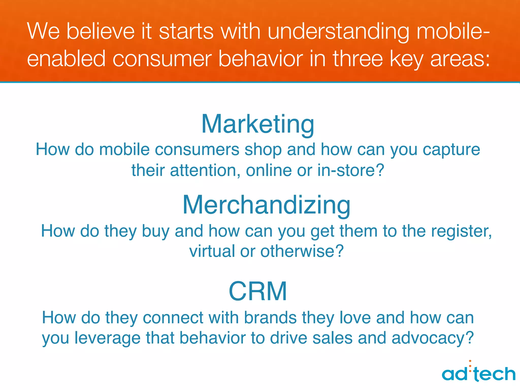 We believe it starts with understanding mobile-
enabled consumer behavior in three key areas:

                      Marketing!
 How do mobile consumers shop and how can you capture
             their attention, online or in-store?!
                                  !
                                !
                     Merchandizing!
                                !
   How do they buy and how can you get them to the register,
                      virtual or otherwise?!
!!
                         CRM!
 How do they connect with brands they love and how can
 you leverage that behavior to drive sales and advocacy?!
 