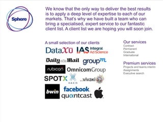 We know that the only way to deliver the best results
is to apply a deep level of expertise to each of our
markets. That’s why we have built a team who can
bring a specialised, expert service to our fantastic
client list. A client list we are hoping you will soon join.
A small selection of our clients Our services
Contract
Permanent
Graduate
International
Premium services
Projects and teams interim
Assignments
Executive search
 