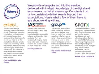 We provide a bespoke and intuitive service,
delivered with in-depth knowledge of the digital and
ecommerce market at every step. Our clients trust
us to consistently deliver results beyond their
expectations. Here’s what a few of them have to
say about working with us.
“Sphere have always
achieved exceptional results
for me. Their great strengths
include their understanding
of the digital space, their
understanding of our specific
needs and most of all the
ability to react really quickly
if we need something out of
the ordinary. All this and they
are thoroughly decent and
trustworthy. We continue to
work closely with Sphere
and they continue to deliver
outstanding results with a
great attitude.”
Chris Penfold, EMEA Sales
Director
“Sphere have been just
fantastic to work with, they
are extremely
knowledgeable, personable,
reliable, and have the right
contacts. They are
successfully helping me to
build out a team in London,
which is not an easy task to
do from across the pond!”
Ilana Wyler, Director
“I’ve worked with Sphere
since joining the business
and am so glad we have
them as part of our trusted
suppliers… Sphere are a
rarity – they genuinely care,
manage to save us time,
money and peace of mind
but more importantly deliver
and knows their markets
inside-out.”
Emy Rumble-Mettle, Head of
Talent
“Sphere have been a great
recruitment partner to work
with. They understand what
we look for, screen
candidates well and
ultimately deliver. Sphere
are able to fill challenging
roles, keep the process on-
track and provide great
insight and advice along the
way. Based on this
experience, I would
definitely recommend
Sphere Digital Recruitment.”
Andrew Moore, European MD
 