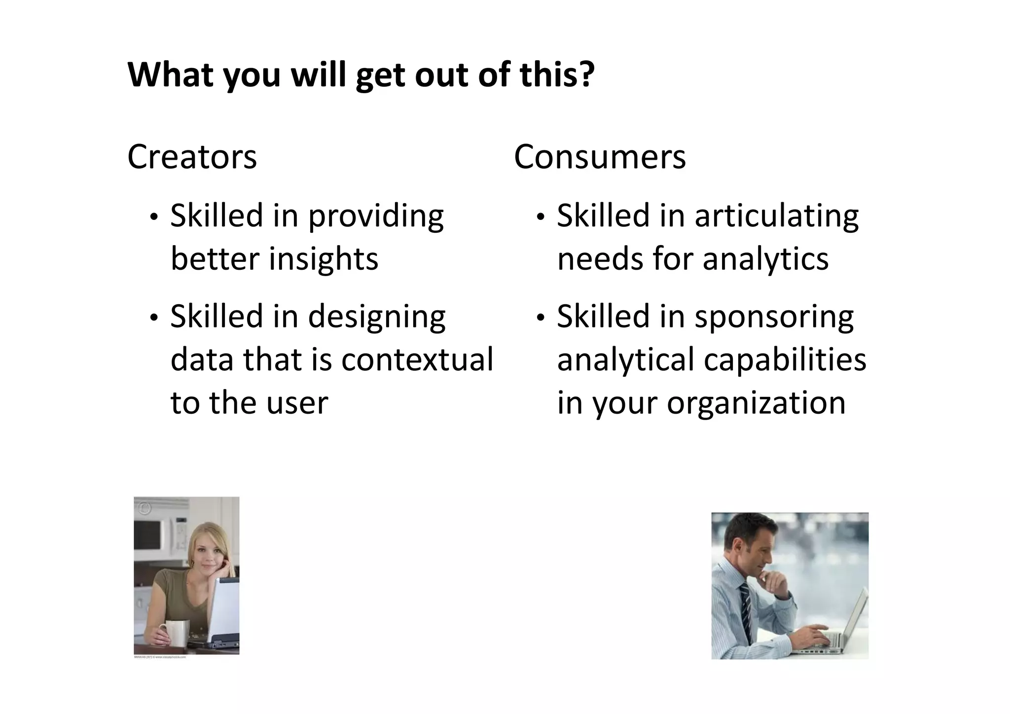 What you will get out of this?

Creators                       Consumers
 •   Skilled in providing       •   Skilled in articulating
     better insights                needs for analytics
 •   Skilled in designing       •   Skilled in sponsoring
     data that is contextual        analytical capabilities
     to the user                    in your organization
 