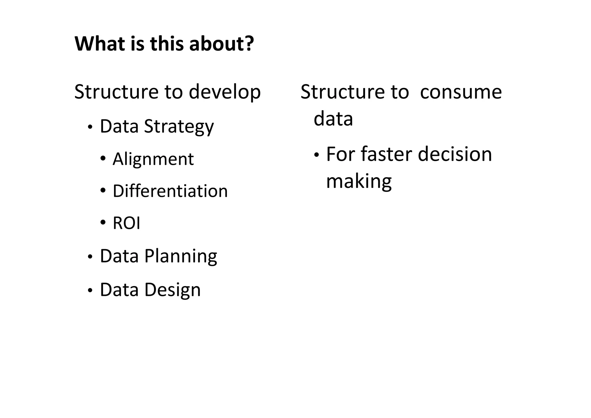 What is this about?

Structure to develop     Structure to consume
 •   Data Strategy        data
     • Alignment          •   For faster decision
     • Differentiation        making
     • ROI
 •   Data Planning
 •   Data Design
 