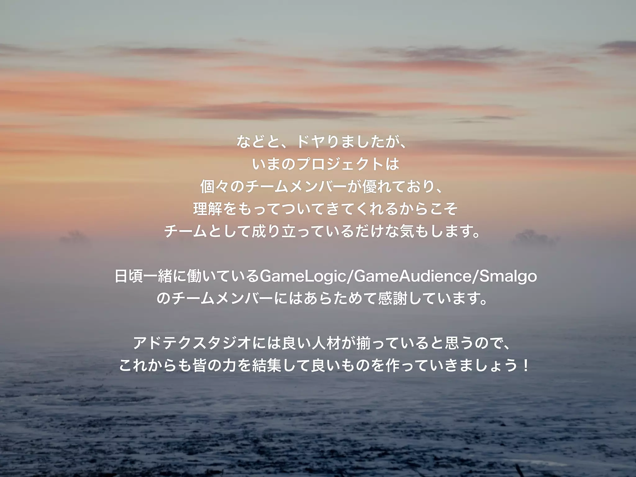 などと、ドヤりましたが、
いまのプロジェクトは
個々のチームメンバーが優れており、
理解をもってついてきてくれるからこそ
チームとして成り立っているだけな気もします。
!
日頃一緒に働いているGameLogic/GameAudience/Smalgo
のチームメンバーにはあらためて感謝しています。
!
アドテクスタジオには良い人材が揃っていると思うので、
これからも皆の力を結集して良いものを作っていきましょう！
 