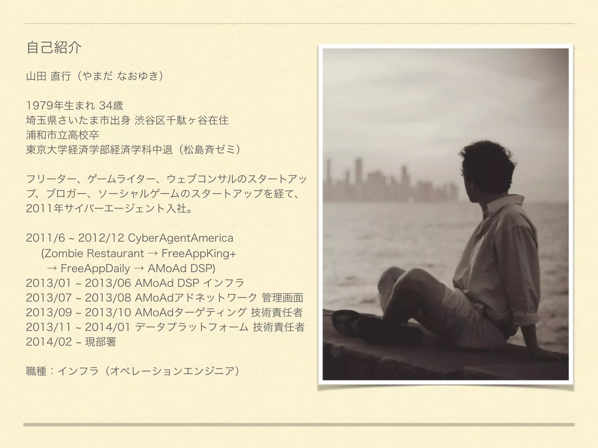 山田 直行（やまだ なおゆき）
!
1979年生まれ 34歳
埼玉県さいたま市出身 渋谷区千駄ヶ谷在住
浦和市立高校卒
東京大学経済学部経済学科中退（松島斉ゼミ）
!
フリーター、ゲームライター、ウェブコンサルのスタートアッ
プ、ブロガー、ソーシャルゲームのスタートアップを経て、
2011年サイバーエージェント入社。
!
2011/6 2012/12 CyberAgentAmerica 
(Zombie Restaurant → FreeAppKing+ 
→ FreeAppDaily → AMoAd DSP)
2013/01 2013/06 AMoAd DSP インフラ
2013/07 2013/08 AMoAdアドネットワーク 管理画面
2013/09 2013/10 AMoAdターゲティング 技術責任者
2013/11 2014/01 データプラットフォーム 技術責任者
2014/02 現部署
!
職種：インフラ（オペレーションエンジニア）
自己紹介
 