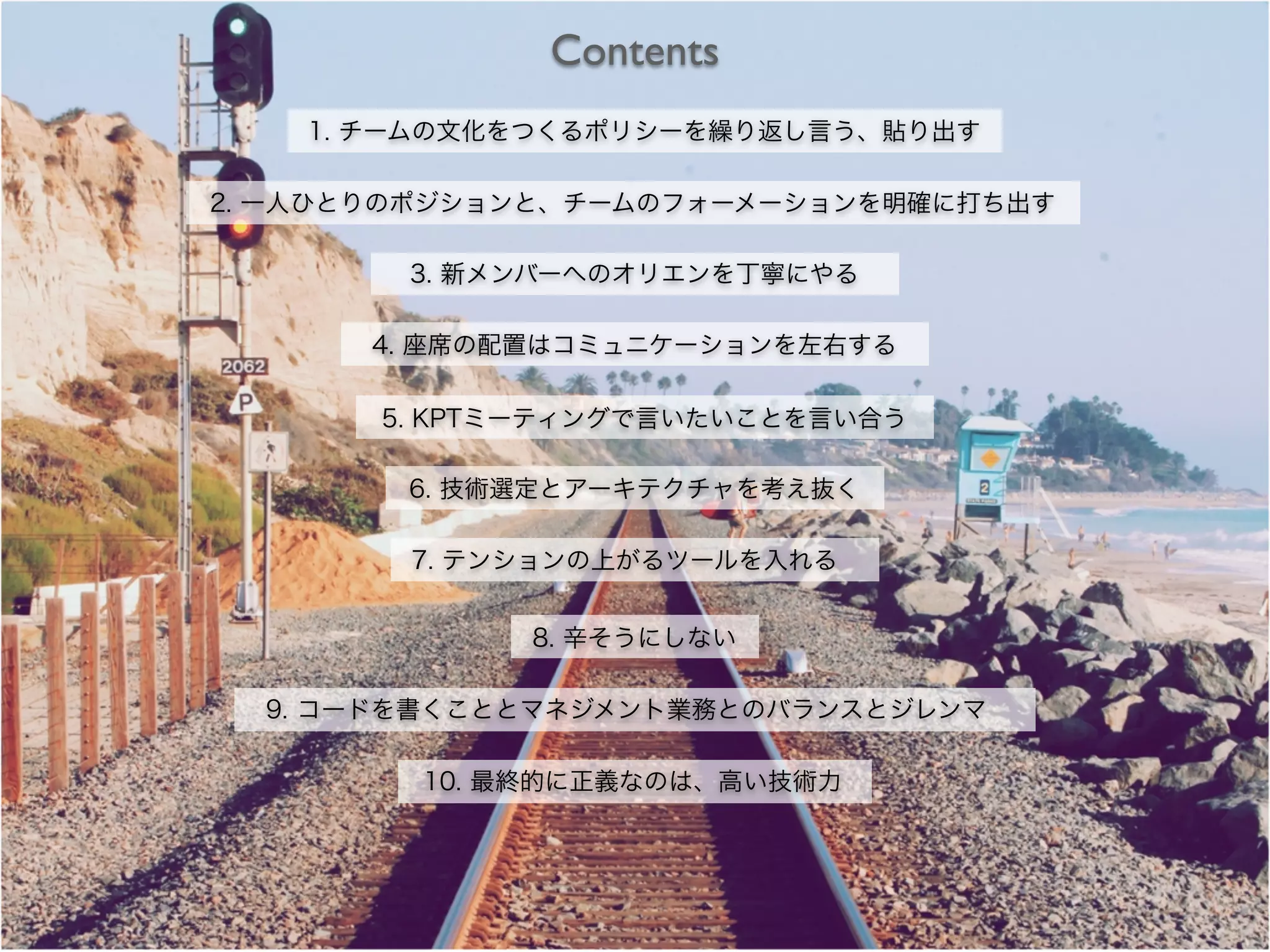 Contents
1. チームの文化をつくるポリシーを繰り返し言う、貼り出す
2. 一人ひとりのポジションと、チームのフォーメーションを明確に打ち出す
3. 新メンバーへのオリエンを丁寧にやる
4. 座席の配置はコミュニケーションを左右する
5. KPTミーティングで言いたいことを言い合う
6. 技術選定とアーキテクチャを考え抜く
7. テンションの上がるツールを入れる
8. 辛そうにしない
9. コードを書くこととマネジメント業務とのバランスとジレンマ
10. 最終的に正義なのは、高い技術力
 