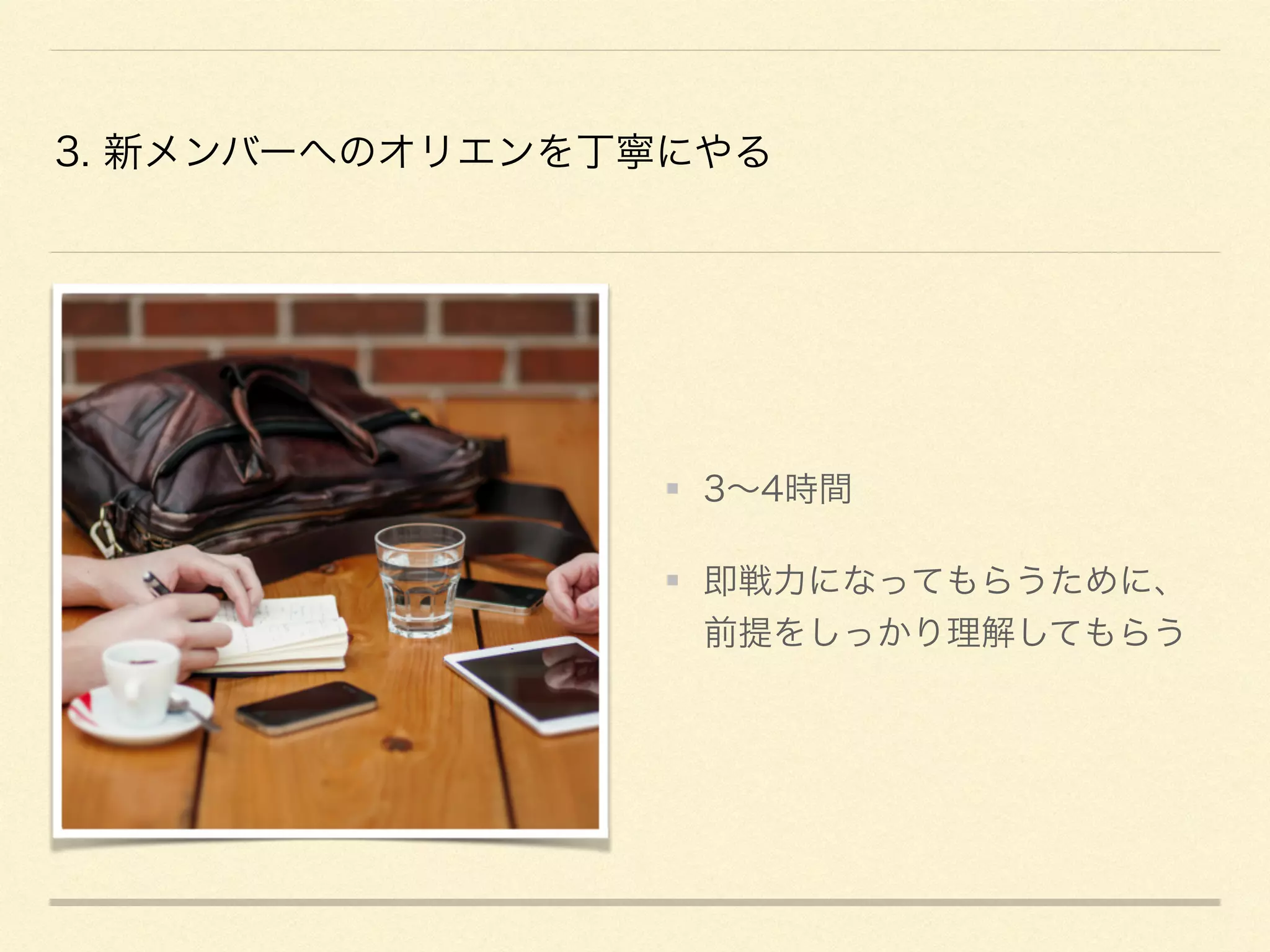 3. 新メンバーへのオリエンを丁寧にやる
3∼4時間
即戦力になってもらうために、
前提をしっかり理解してもらう
 