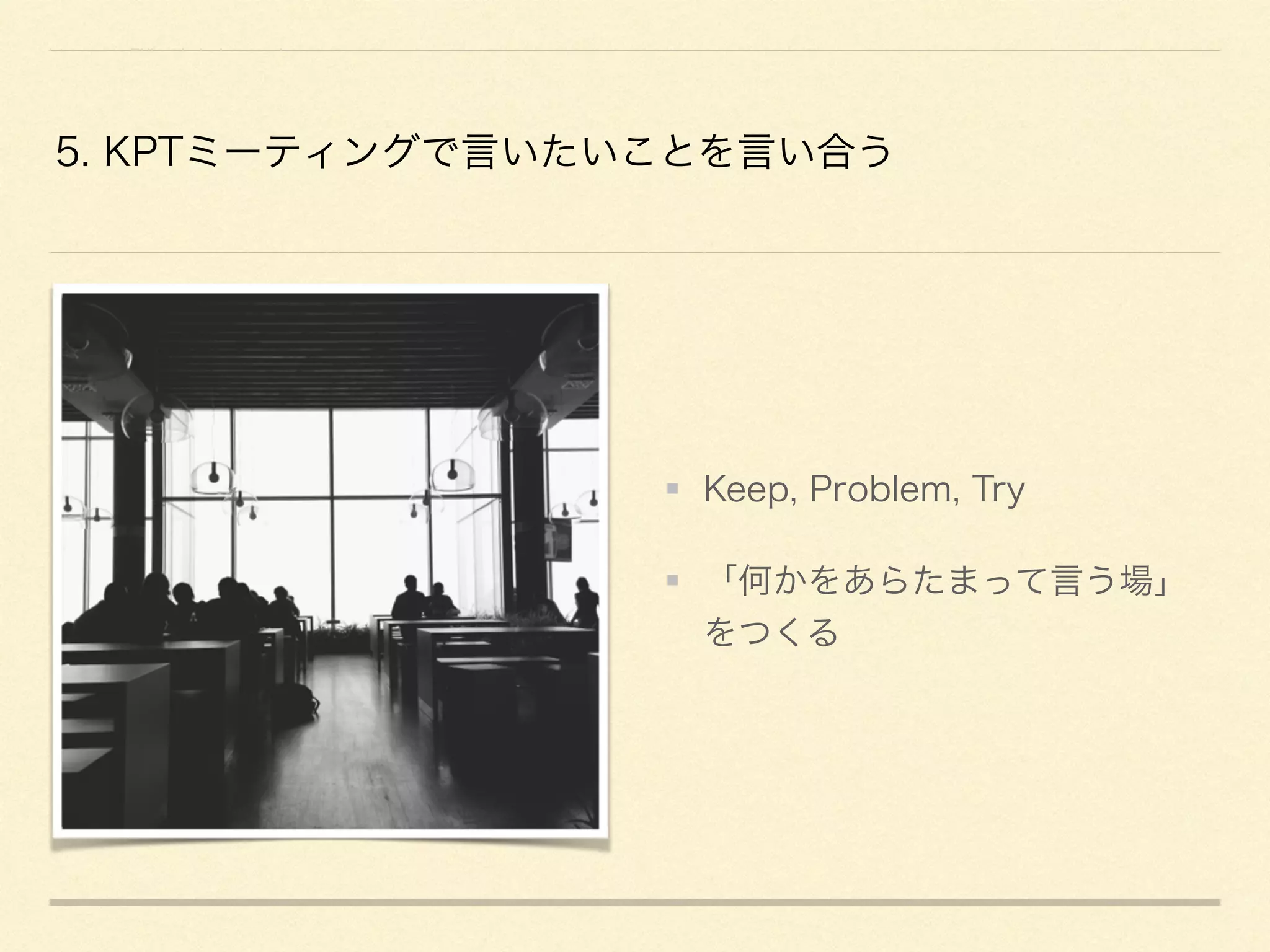 5. KPTミーティングで言いたいことを言い合う
Keep, Problem, Try
「何かをあらたまって言う場」
をつくる
 