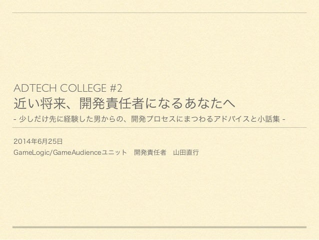 ADTECH COLLEGE #2	

近い将来、開発責任者になるあなたへ
- 少しだけ先に経験した男からの、開発プロセスにまつわるアドバイスと小話集 -
2014年6月25日
GameLogic/GameAudienceユニット 開発責任者 ...