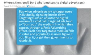 But when advertisers try to target users
individually, signaling breaks down.
Targeting turns an ad into the digital
version of a cold call. Targeted ads tend
to “burn out” the medium in which they
appear, through a Peak Advertising
eﬀect. Each new targetable medium falls
in value and popularity as users ﬁgure it
out, ﬁlter it, or get their governments to
restrict it.
 