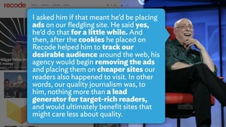 I asked him if that meant he’d be placing
ads on our ﬂedgling site. He said yes,
he’d do that for a little while. And
then, after the cookies he placed on
Recode helped him to track our
desirable audience around the web, his
agency would begin removing the ads
and placing them on cheaper sites our
readers also happened to visit. In other
words, our quality journalism was, to
him, nothing more than a lead
generator for target-rich readers,
and would ultimately beneﬁt sites that
might care less about quality.
 