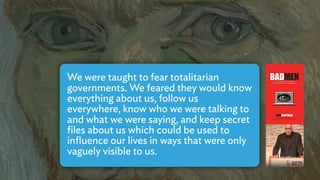 We were taught to fear totalitarian
governments. We feared they would know
everything about us, follow us
everywhere, know who we were talking to
and what we were saying, and keep secret
ﬁles about us which could be used to
inﬂuence our lives in ways that were only
vaguely visible to us.
 