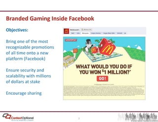 Branded Gaming Inside FacebookObjectives:Bring one of the most recognizable promotions of all time onto a new platform (Facebook)Ensure security and scalability with millions of dollars at stakeEncourage sharing
