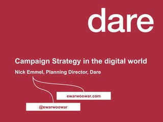 Campaign Strategy in the digital world  Nick Emmel, Planning Director, Dare @ewarwoowar ewarwoowar.com Campaign Strategy in the digital world  is no longer about developing digital campaign strategies. That makes the assumption that digital is yet another channel to apply traditional marketing strategies in. Instead we should understand that it is the world that is becoming digital, not advertising. And our role is to adapt our marketing strategies to be relevant in a digital world.  Presented by: Nick Emmel, Planning Director, Dare 