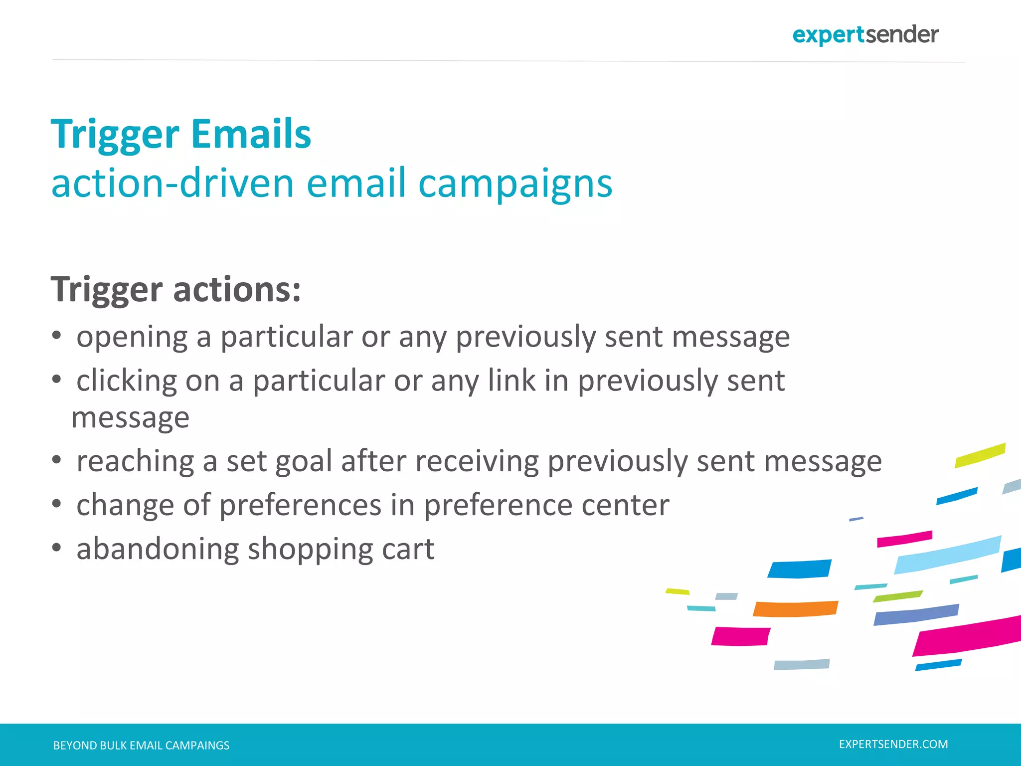 London, September 11, 2013BEYOND BULK EMAIL CAMPAINGS
Trigger actions:
• opening a particular or any previously sent message
• clicking on a particular or any link in previously sent
message
• reaching a set goal after receiving previously sent message
• change of preferences in preference center
• abandoning shopping cart
Trigger Emails
action-driven email campaigns
EXPERTSENDER.COM
 