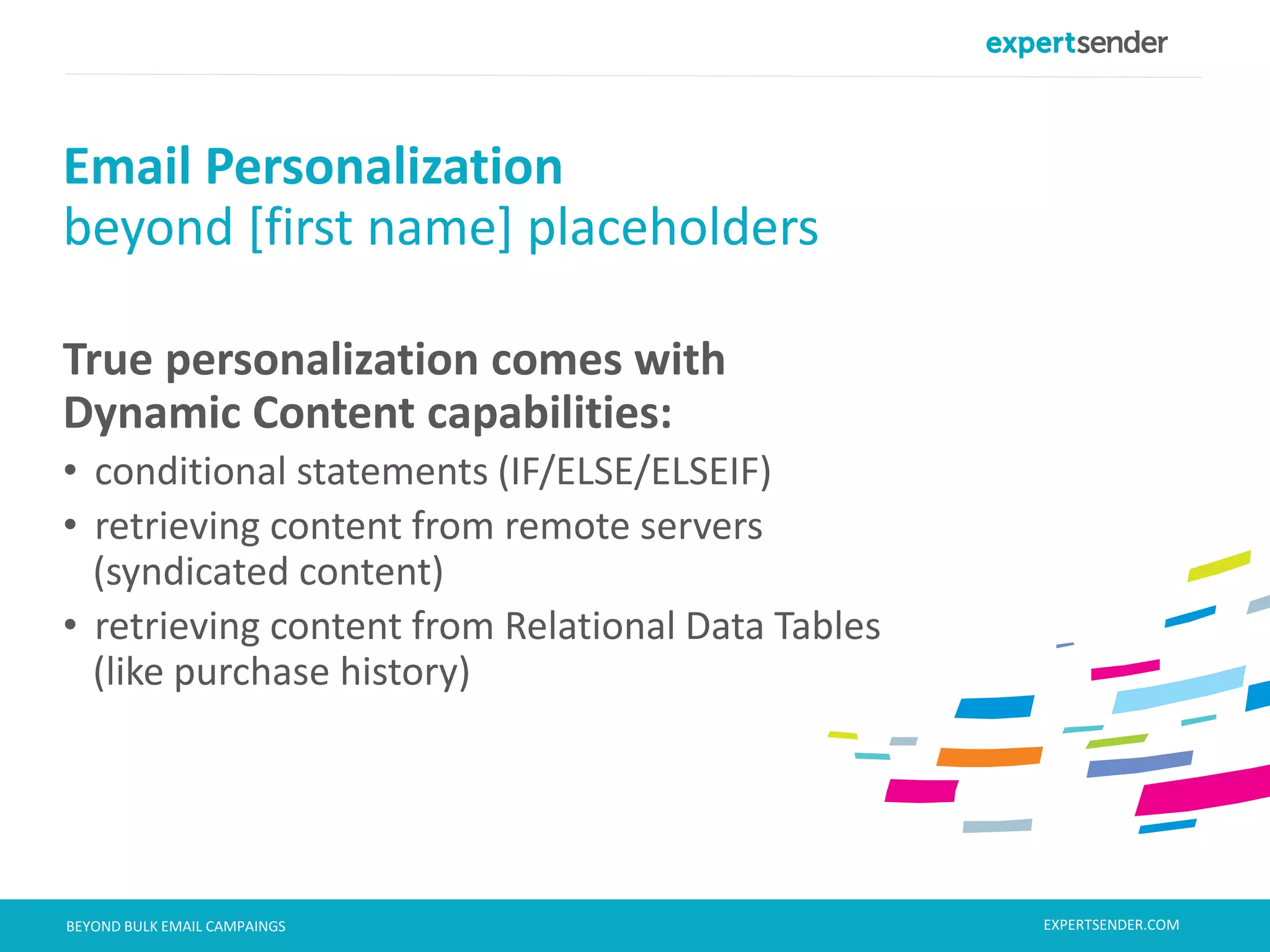 London, September 11, 2013BEYOND BULK EMAIL CAMPAINGS
True personalization comes with
Dynamic Content capabilities:
• conditional statements (IF/ELSE/ELSEIF)
• retrieving content from remote servers
(syndicated content)
• retrieving content from Relational Data Tables
(like purchase history)
Email Personalization
beyond [first name] placeholders
EXPERTSENDER.COM
 