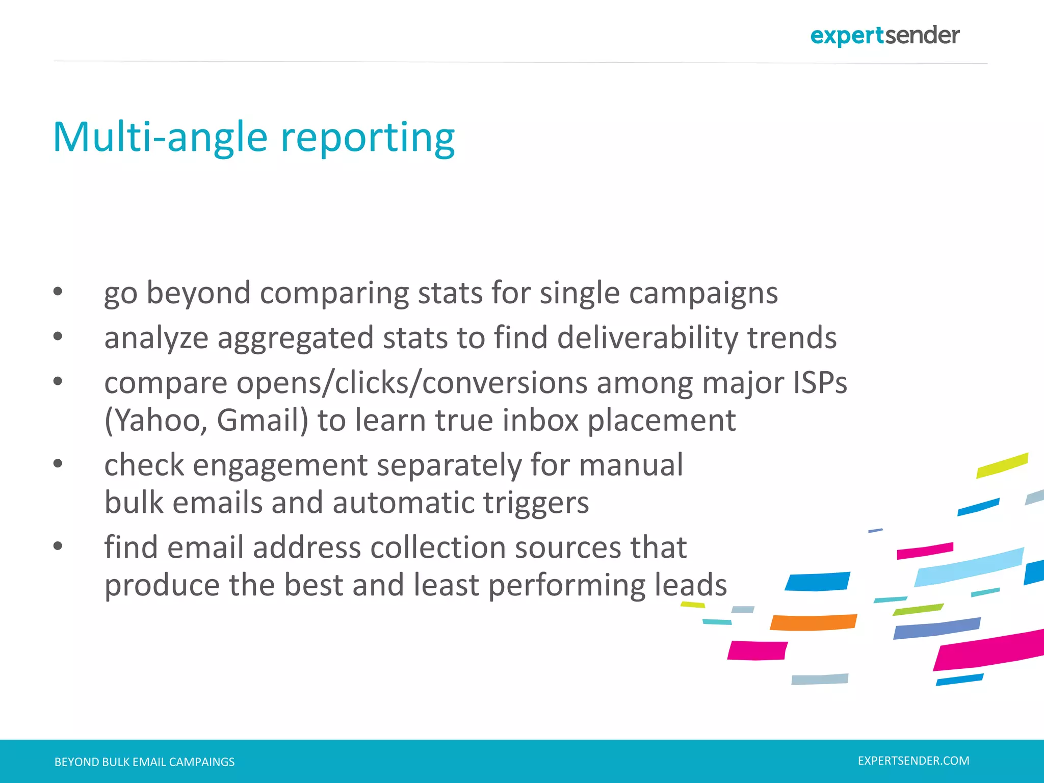 London, September 11, 2013BEYOND BULK EMAIL CAMPAINGS
• go beyond comparing stats for single campaigns
• analyze aggregated stats to find deliverability trends
• compare opens/clicks/conversions among major ISPs
(Yahoo, Gmail) to learn true inbox placement
• check engagement separately for manual
bulk emails and automatic triggers
• find email address collection sources that
produce the best and least performing leads
Multi-angle reporting
EXPERTSENDER.COM
 
