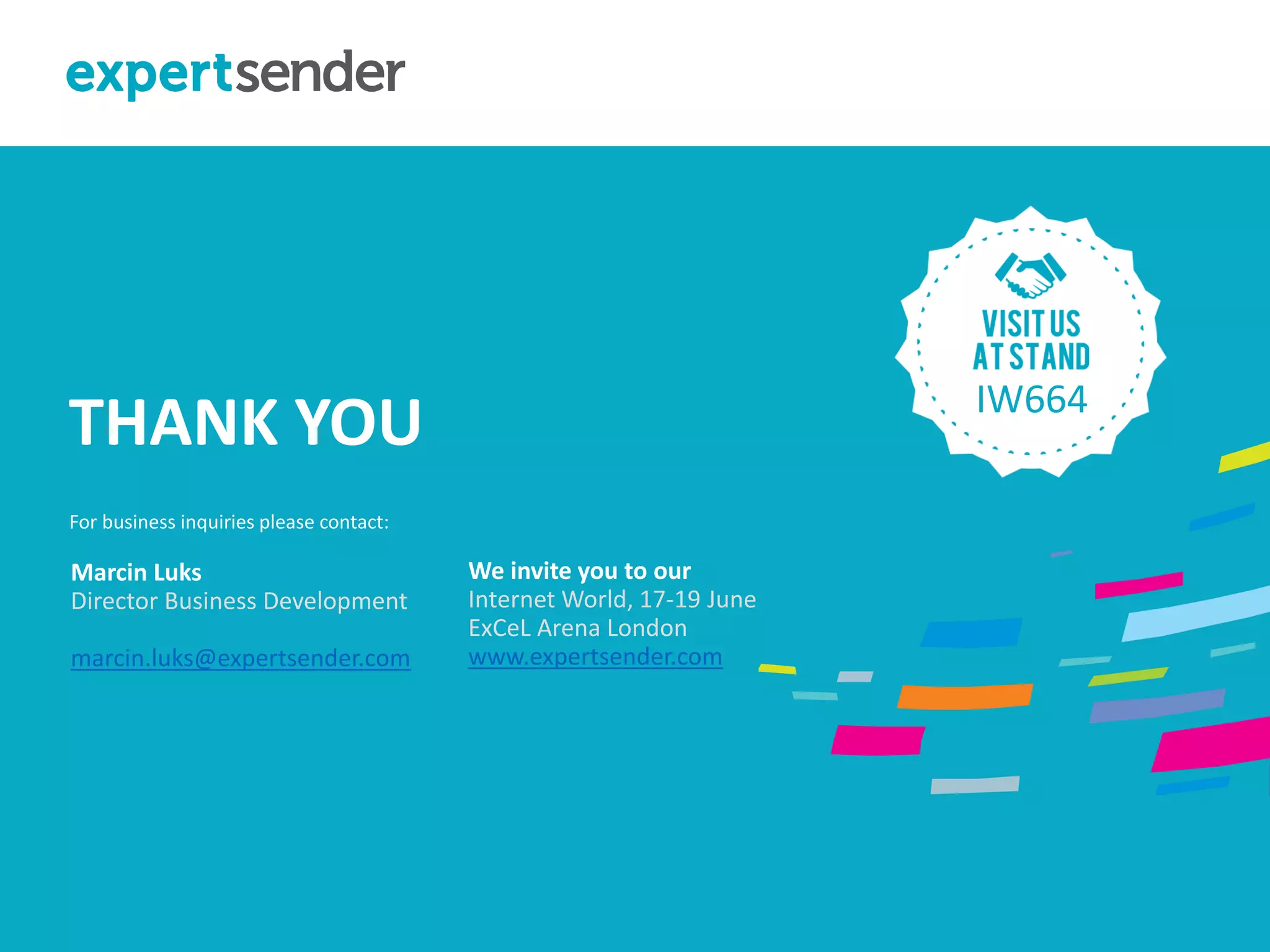 London, September 11, 2013BEYOND BULK EMAIL CAMPAINGS
Marcin Luks
Director Business Development
marcin.luks@expertsender.com
THANK YOU
For business inquiries please contact:
We invite you to our
Internet World, 17-19 June
ExCeL Arena London
www.expertsender.com
September 11, 2013
IW664
 