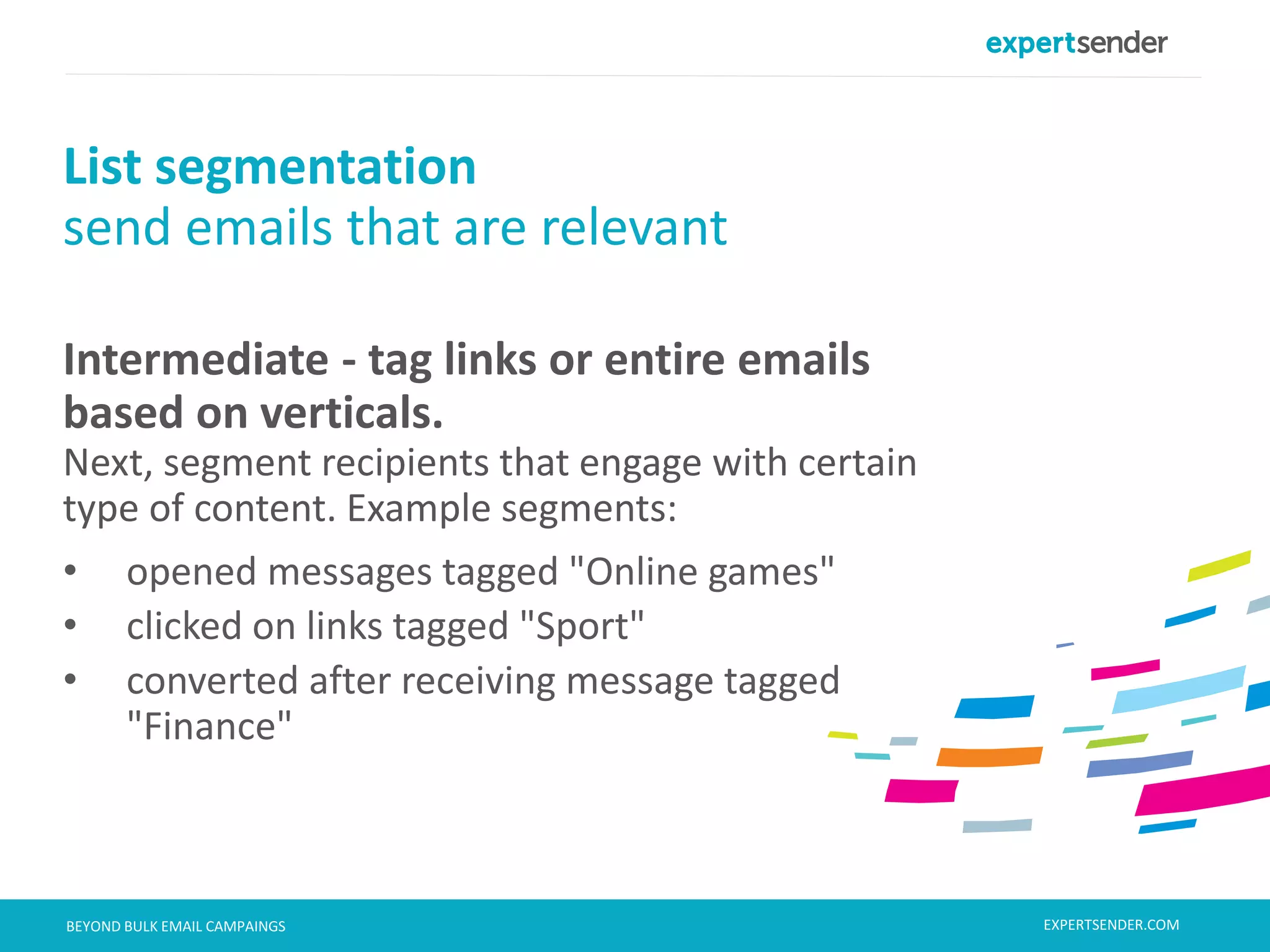 London, September 11, 2013BEYOND BULK EMAIL CAMPAINGS
Intermediate - tag links or entire emails
based on verticals.
Next, segment recipients that engage with certain
type of content. Example segments:
• opened messages tagged "Online games"
• clicked on links tagged "Sport"
• converted after receiving message tagged
"Finance"
List segmentation
send emails that are relevant
EXPERTSENDER.COM
 