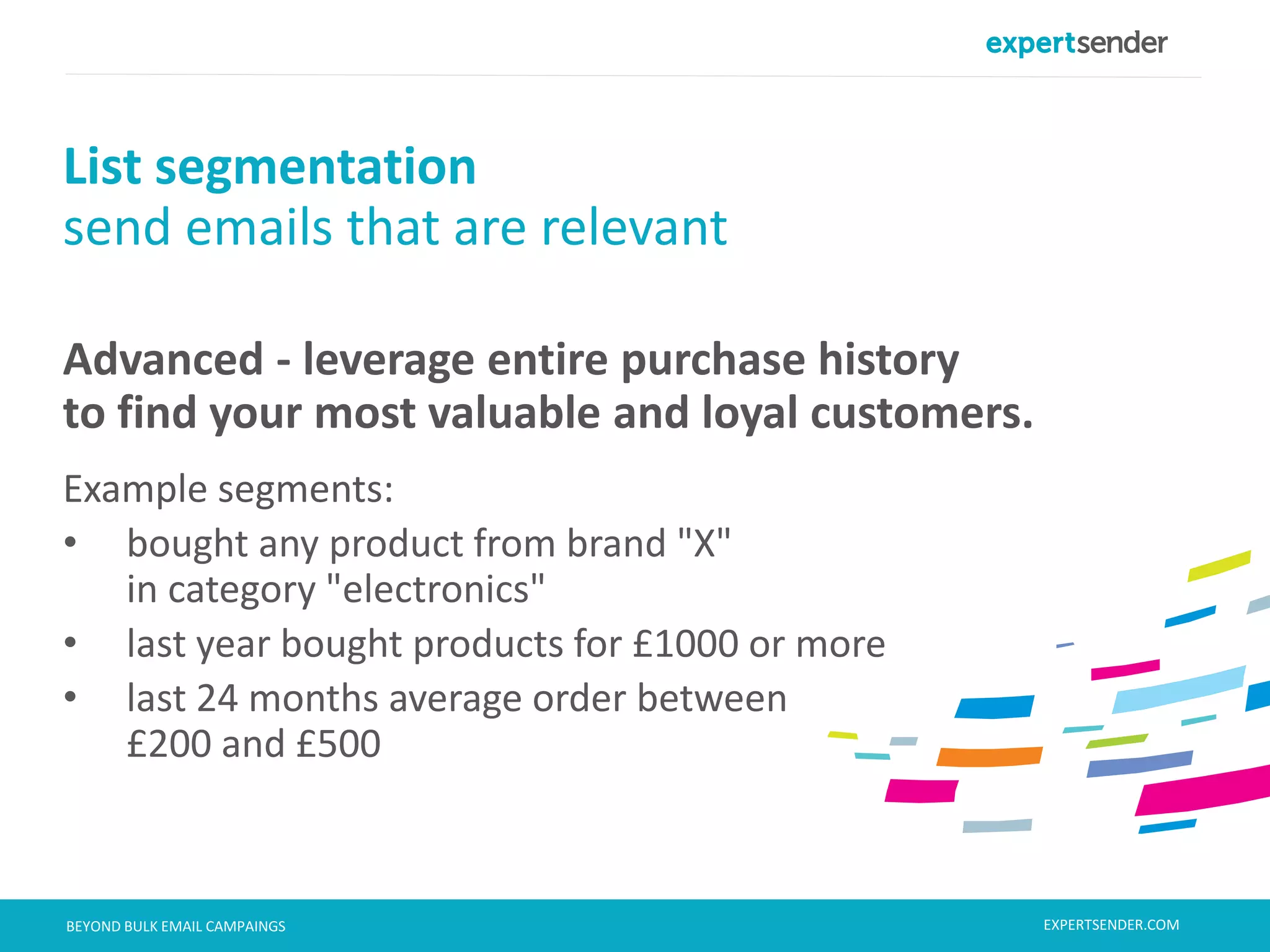 London, September 11, 2013BEYOND BULK EMAIL CAMPAINGS
Advanced - leverage entire purchase history
to find your most valuable and loyal customers.
Example segments:
• bought any product from brand "X"
in category "electronics"
• last year bought products for £1000 or more
• last 24 months average order between
£200 and £500
List segmentation
send emails that are relevant
EXPERTSENDER.COM
 