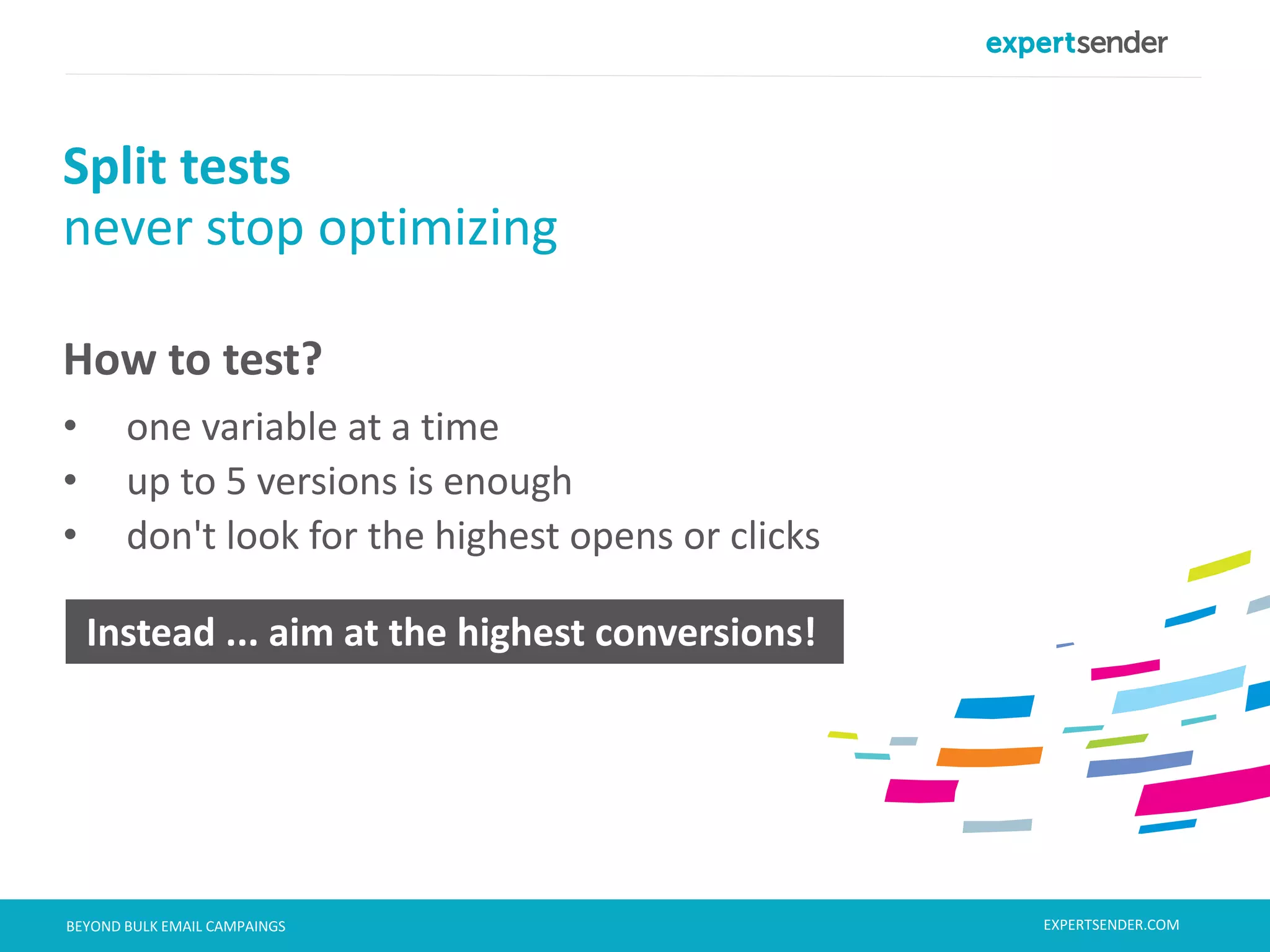 London, September 11, 2013BEYOND BULK EMAIL CAMPAINGS
How to test?
• one variable at a time
• up to 5 versions is enough
• don't look for the highest opens or clicks
Split tests
never stop optimizing
Instead ... aim at the highest conversions!
EXPERTSENDER.COM
 