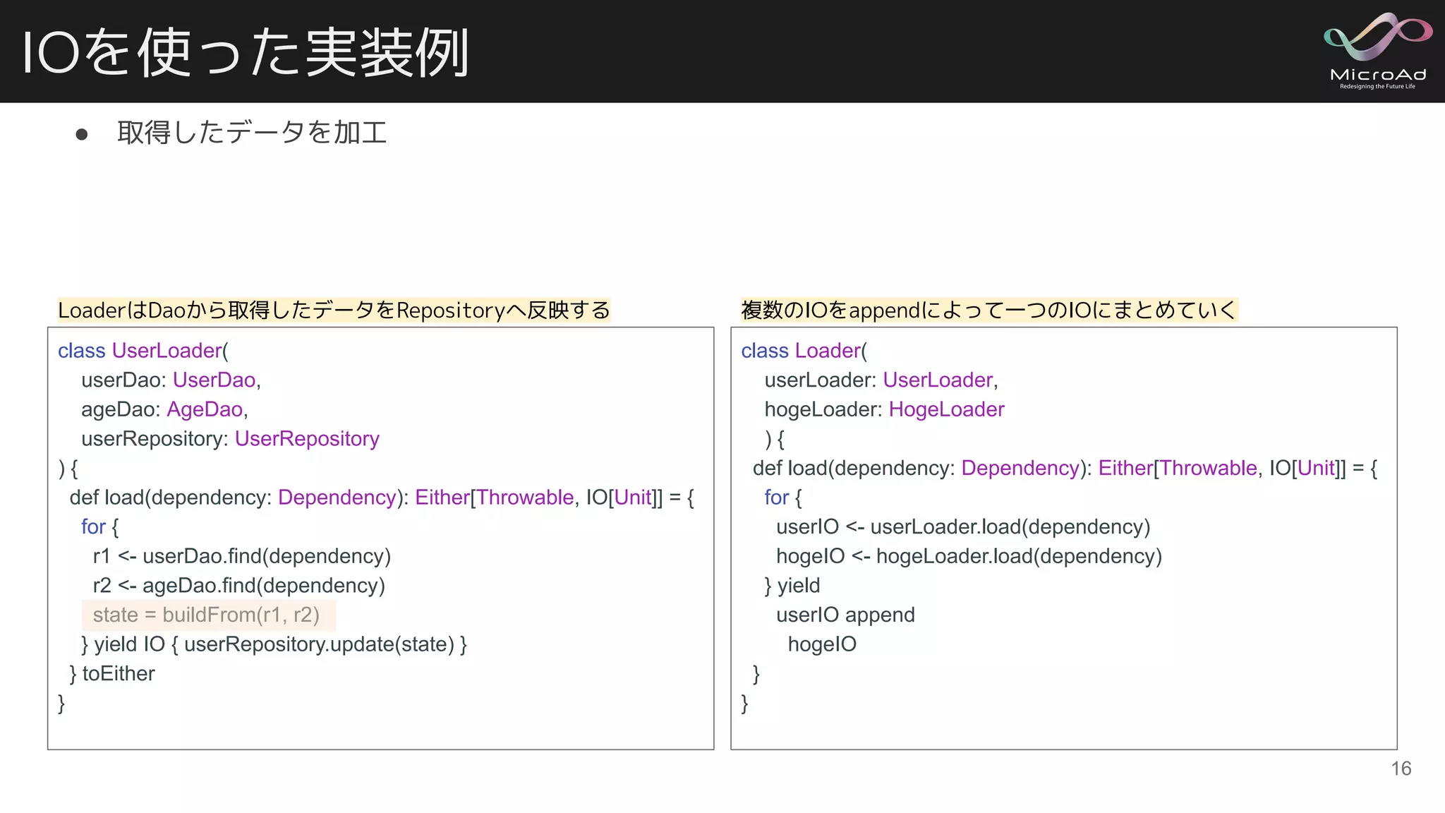 IOを使った実装例
● 取得したデータを加工
16
class UserLoader(
userDao: UserDao,
ageDao: AgeDao,
userRepository: UserRepository
) {
def load(dependency: Dependency): Either[Throwable, IO[Unit]] = {
for {
r1 <- userDao.find(dependency)
r2 <- ageDao.find(dependency)
state = buildFrom(r1, r2)
} yield IO { userRepository.update(state) }
} toEither
}
class Loader(
userLoader: UserLoader,
hogeLoader: HogeLoader
) {
def load(dependency: Dependency): Either[Throwable, IO[Unit]] = {
for {
userIO <- userLoader.load(dependency)
hogeIO <- hogeLoader.load(dependency)
} yield
userIO append
hogeIO
}
}
LoaderはDaoから取得したデータをRepositoryへ反映する 複数のIOをappendによって一つのIOにまとめていく
 