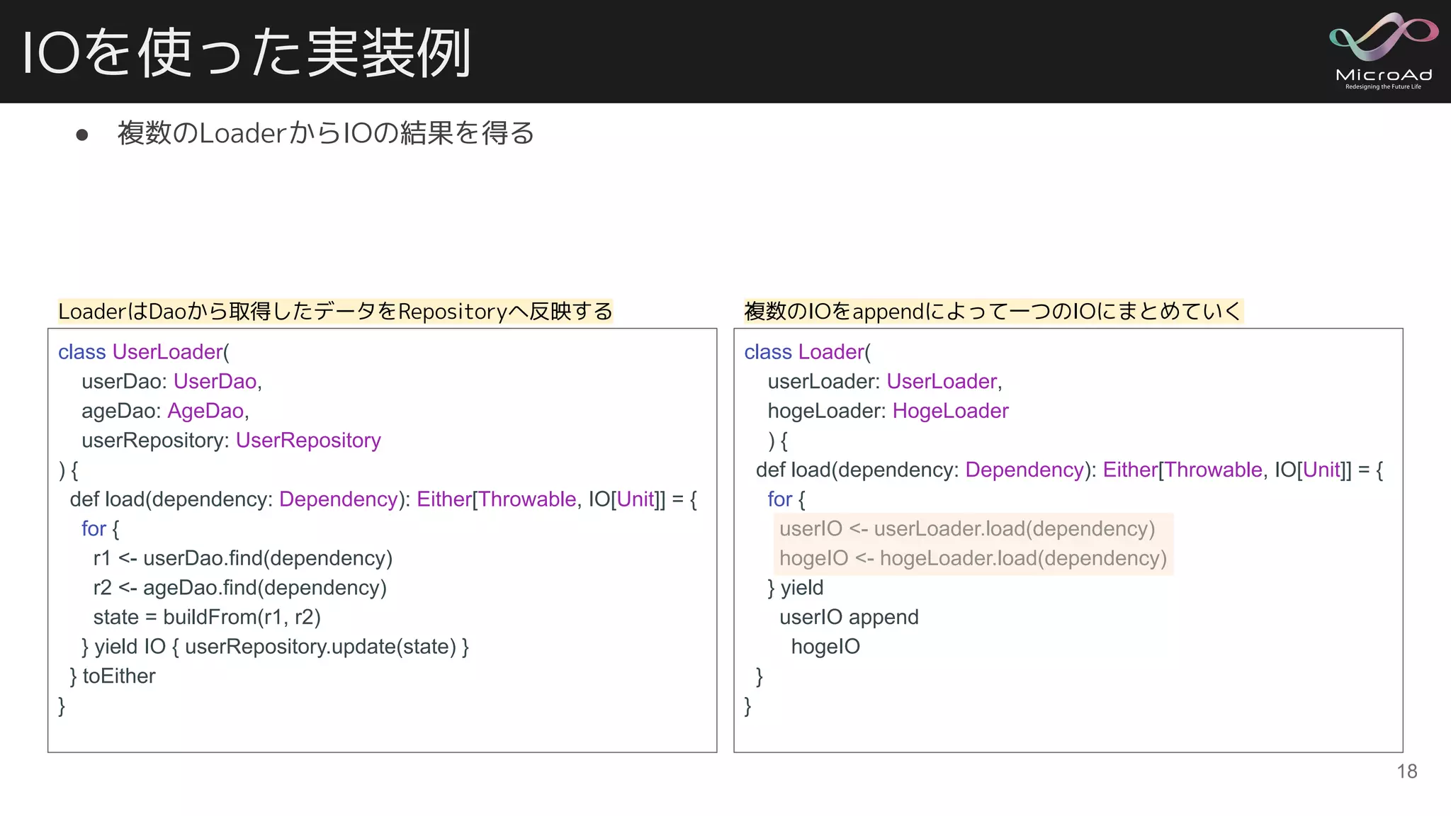 IOを使った実装例
● 複数のLoaderからIOの結果を得る
18
class UserLoader(
userDao: UserDao,
ageDao: AgeDao,
userRepository: UserRepository
) {
def load(dependency: Dependency): Either[Throwable, IO[Unit]] = {
for {
r1 <- userDao.find(dependency)
r2 <- ageDao.find(dependency)
state = buildFrom(r1, r2)
} yield IO { userRepository.update(state) }
} toEither
}
class Loader(
userLoader: UserLoader,
hogeLoader: HogeLoader
) {
def load(dependency: Dependency): Either[Throwable, IO[Unit]] = {
for {
userIO <- userLoader.load(dependency)
hogeIO <- hogeLoader.load(dependency)
} yield
userIO append
hogeIO
}
}
LoaderはDaoから取得したデータをRepositoryへ反映する 複数のIOをappendによって一つのIOにまとめていく
 