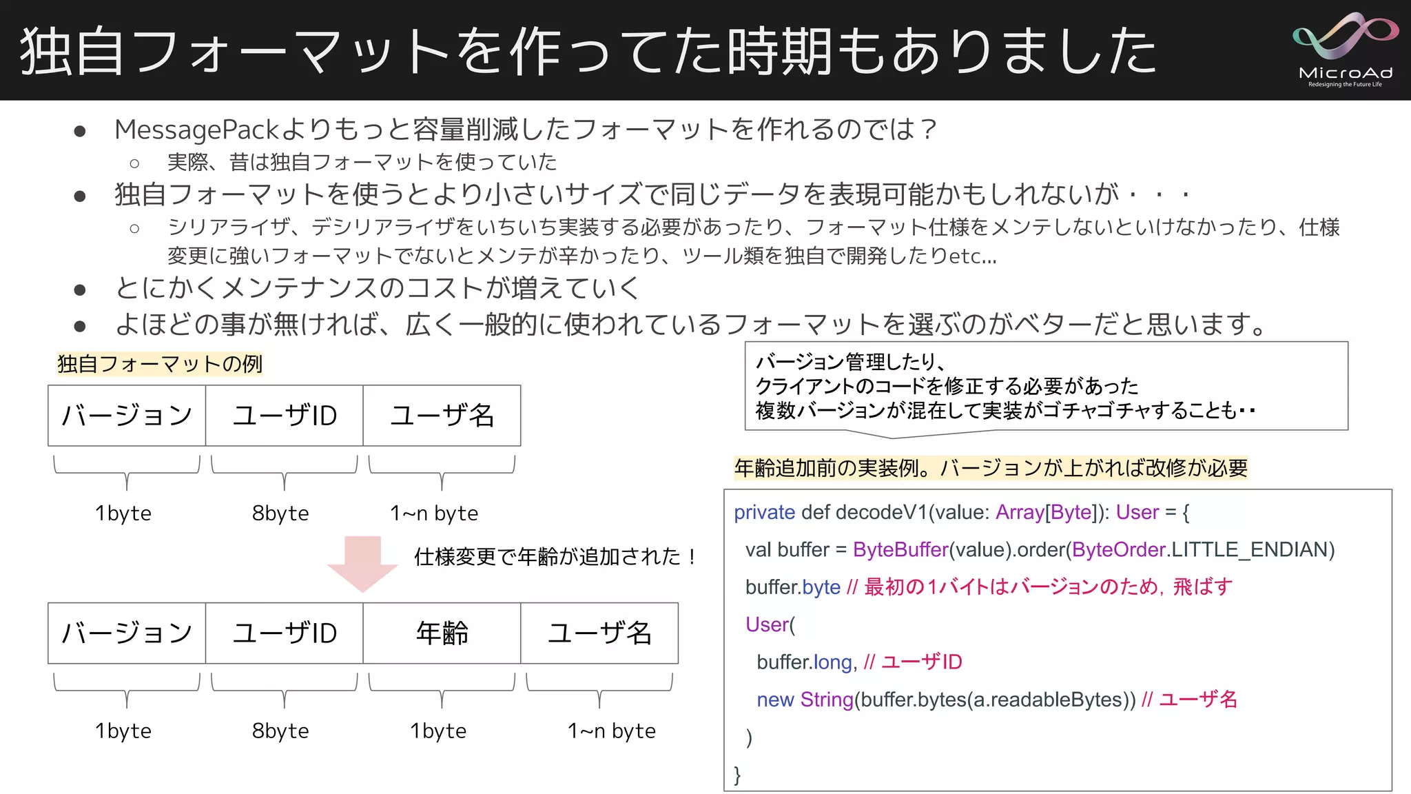 独自フォーマットを作ってた時期もありました
● MessagePackよりもっと容量削減したフォーマットを作れるのでは？
○ 実際、昔は独自フォーマットを使っていた
● 独自フォーマットを使うとより小さいサイズで同じデータを表現可能かもしれないが・・・
○ シリアライザ、デシリアライザをいちいち実装する必要があったり、フォーマット仕様をメンテしないといけなかったり、仕様
変更に強いフォーマットでないとメンテが辛かったり、ツール類を独自で開発したりetc...
● とにかくメンテナンスのコストが増えていく
● よほどの事が無ければ、広く一般的に使われているフォーマットを選ぶのがベターだと思います。
23
ユーザID ユーザ名バージョン
1byte 8byte 1~n byte
ユーザID 年齢 ユーザ名バージョン
1byte 8byte 1byte 1~n byte
private def decodeV1(value: Array[Byte]): User = {
val buffer = ByteBuffer(value).order(ByteOrder.LITTLE_ENDIAN)
buffer.byte // 最初の1バイトはバージョンのため，飛ばす
User(
buffer.long, // ユーザID
new String(buffer.bytes(a.readableBytes)) // ユーザ名
)
}
バージョン管理したり、
クライアントのコードを修正する必要があった
複数バージョンが混在して実装がゴチャゴチャすることも・・
年齢追加前の実装例。バージョンが上がれば改修が必要
仕様変更で年齢が追加された！
独自フォーマットの例
 