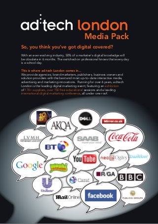 Media Pack
london
So, you think you’ve got digital covered?
With an ever-evolving industry, 50% of a marketer’s digital knowledge will
be obsolete in 6 months. The switched-on professional knows that every day
is a school day.
This is where ad:tech London comes in...
We provide agencies, brand marketers, publishers, business owners and
solution providers with the best and most up-to- date interactive media,
advertising and marketing innovations. Running for over 6 years, ad:tech
London is the leading digital marketing event, featuring an exhibition
of 170+ suppliers, over 150 free educational sessions and a leading
international digital marketing conference, all under one roof.
 