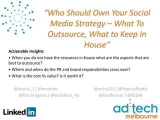 “Who Should Own Your Social
                   Media Strategy – What To
                   Outsource, What to Keep In
                            House”
Actionable Insights
• When you do not have the resources in-house what are the aspects that are
best to outsource?
• Where and when do the PR and brand responsibilities cross over?
• What is the cost Vs value? Is it worth it?

  @nicolai_1 / @nmincite                     @mcha123 / @RepriseMedia
   @thechrisgross / @Vodafone_AU              @basilhyman / @XCOM
 